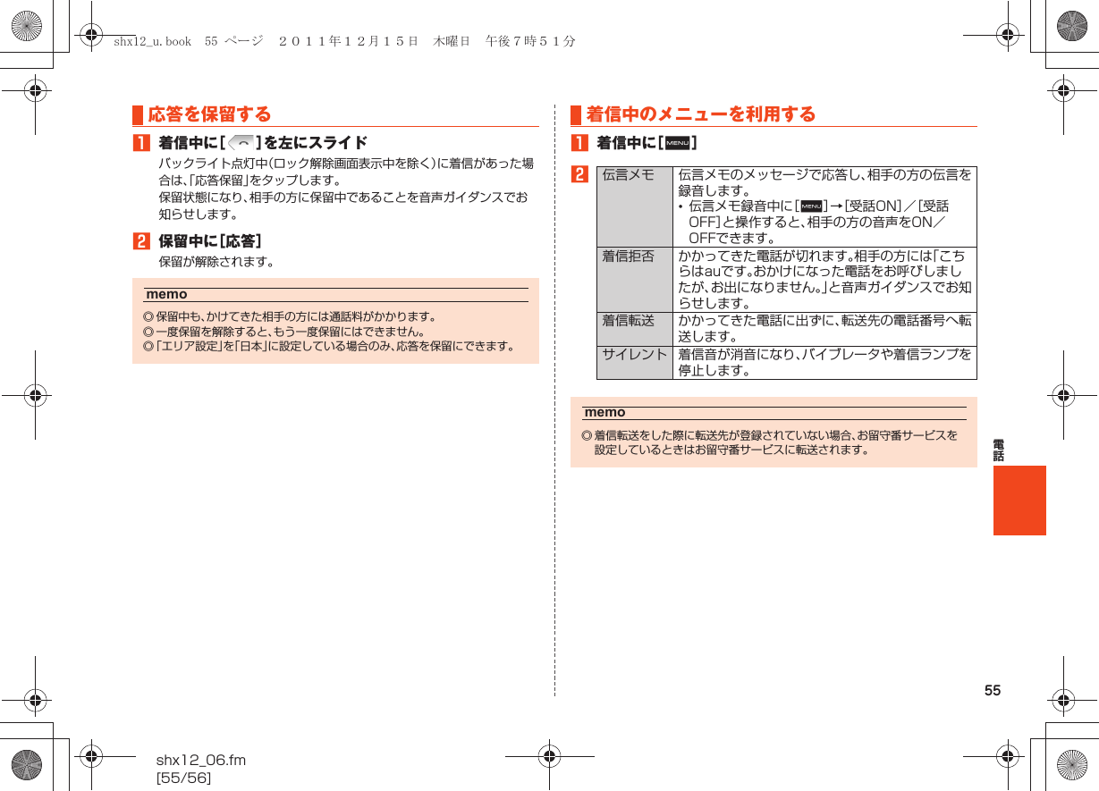 55電話shx12_06.fm[55/56]A着信中に［］を左にスライドバックライト点灯中（ロック解除画面表示中を除く）に着信があった場合は、「応答保留」をタップします。保留状態になり、相手の方に保留中であることを音声ガイダンスでお知らせします。B保留中に［応答］保留が解除されます。A着信中に［e］B応答を保留するmemo◎ 保留中も、かけてきた相手の方には通話料がかかります。◎ 一度保留を解除すると、もう一度保留にはできません。◎「エリア設定」を「日本」に設定している場合のみ、応答を保留にできます。着信中のメニューを利用する伝言メモ 伝言メモのメッセージで応答し、相手の方の伝言を録音します。•伝言メモ録音中に［e］→［受話ON］／［受話OFF］と操作すると、相手の方の音声をON／OFFできます。着信拒否 かかってきた電話が切れます。相手の方には「こちらはauです。おかけになった電話をお呼びしましたが、お出になりません。」と音声ガイダンスでお知らせします。着信転送 かかってきた電話に出ずに、転送先の電話番号へ転送します。サイレント 着信音が消音になり、バイブレータや着信ランプを停止します。memo◎ 着信転送をした際に転送先が登録されていない場合、お留守番サービスを設定しているときはお留守番サービスに転送されます。shx12_u.book  55 ページ  ２０１１年１２月１５日　木曜日　午後７時５１分