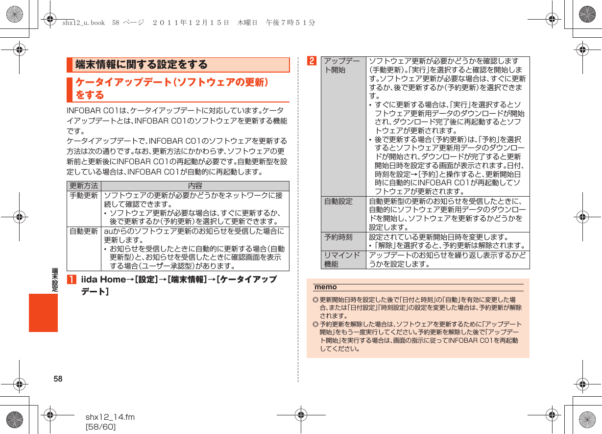 58shx12_14.fm[58/60]端末設定INFOBAR C01は、ケータイアップデートに対応しています。ケータイアップデートとは、INFOBAR C01のソフトウェアを更新する機能です。ケータイアップデートで、INFOBAR C01のソフトウェアを更新する方法は次の通りです。なお、更新方法にかかわらず、ソフトウェアの更新前と更新後にINFOBAR C01の再起動が必要です。自動更新型を設定している場合は、INFOBAR C01が自動的に再起動します。Aiida Home→［設定］→［端末情報］→［ケータイアップデート］B端末情報に関する設定をするケータイアップデート（ソフトウェアの更新）をする更新方法 内容手動更新 ソフトウェアの更新が必要かどうかをネットワークに接続して確認できます。•ソフトウェア更新が必要な場合は、すぐに更新するか、後で更新するか（予約更新）を選択して更新できます。自動更新 auからのソフトウェア更新のお知らせを受信した場合に更新します。•お知らせを受信したときに自動的に更新する場合（自動更新型）と、お知らせを受信したときに確認画面を表示する場合（ユーザー承認型）があります。アップデート開始ソフトウェア更新が必要かどうかを確認します（手動更新）。「実行」を選択すると確認を開始します。ソフトウェア更新が必要な場合は、すぐに更新するか、後で更新するか（予約更新）を選択できます。•すぐに更新する場合は、「実行」を選択するとソフトウェア更新用データのダウンロードが開始され、ダウンロード完了後に再起動するとソフトウェアが更新されます。•後で更新する場合（予約更新）は、「予約」を選択するとソフトウェア更新用データのダウンロードが開始され、ダウンロードが完了すると更新開始日時を設定する画面が表示されます。日付、時刻を設定→［予約］と操作すると、更新開始日時に自動的にINFOBAR C01が再起動してソフトウェアが更新されます。自動設定 自動更新型の更新のお知らせを受信したときに、自動的にソフトウェア更新用データのダウンロードを開始し、ソフトウェアを更新するかどうかを設定します。予約時刻 設定されている更新開始日時を変更します。•「解除」を選択すると、予約更新は解除されます。リマインド機能アップデートのお知らせを繰り返し表示するかどうかを設定します。memo◎ 更新開始日時を設定した後で「日付と時刻」の「自動」を有効に変更した場合、または「日付設定」「時刻設定」の設定を変更した場合は、予約更新が解除されます。◎ 予約更新を解除した場合は、ソフトウェアを更新するために「アップデート開始」をもう一度実行してください。予約更新を解除した後で「アップデート開始」を実行する場合は、画面の指示に従ってINFOBAR C01を再起動してください。shx12_u.book  58 ページ  ２０１１年１２月１５日　木曜日　午後７時５１分