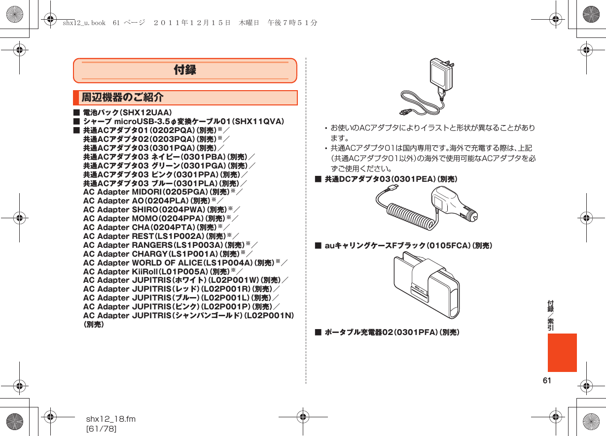 61付録／索引shx12_18.fm[61/78]■ 電池パック（SHX12UAA）■ シャープ microUSB-3.5φ変換ケーブル01（SHX11QVA）■ 共通ACアダプタ01（0202PQA）（別売）※／共通ACアダプタ02（0203PQA）（別売）※／共通ACアダプタ03（0301PQA）（別売）／共通ACアダプタ03 ネイビー（0301PBA）（別売）／共通ACアダプタ03 グリーン（0301PGA）（別売）／共通ACアダプタ03 ピンク（0301PPA）（別売）／共通ACアダプタ03 ブルー（0301PLA）（別売）／AC Adapter MIDORI（0205PGA）（別売）※／AC Adapter AO（0204PLA）（別売）※／AC Adapter SHIRO（0204PWA）（別売）※／AC Adapter MOMO（0204PPA）（別売）※／AC Adapter CHA（0204PTA）（別売）※／AC Adapter REST（LS1P002A）（別売）※／AC Adapter RANGERS（LS1P003A）（別売）※／AC Adapter CHARGY（LS1P001A）（別売）※／AC Adapter WORLD OF ALICE（LS1P004A）（別売）※／AC Adapter KiiRoll（L01P005A）（別売）※／AC Adapter JUPITRIS（ホワイト）（L02P001W）（別売）／AC Adapter JUPITRIS（レッド）（L02P001R）（別売）／AC Adapter JUPITRIS（ブルー）（L02P001L）（別売）／AC Adapter JUPITRIS（ピンク）（L02P001P）（別売）／AC Adapter JUPITRIS（シャンパンゴールド）（L02P001N）（別売）•お使いのACアダプタによりイラストと形状が異なることがあります。•共通ACアダプタ01は国内専用です。海外で充電する際は、上記（共通ACアダプタ01以外）の海外で使用可能なACアダプタを必ずご使用ください。■ 共通DCアダプタ03（0301PEA）（別売）■ auキャリングケースFブラック（0105FCA）（別売）■ ポータブル充電器02（0301PFA）（別売）付録周辺機器のご紹介shx12_u.book  61 ページ  ２０１１年１２月１５日　木曜日　午後７時５１分