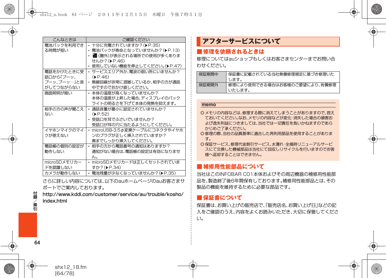 64shx12_18.fm[64/78]付録／索引さらに詳しい内容については、以下のauホームページのauお客さまサポートでご案内しております。http://www.kddi.com/customer/service/au/trouble/kosho/index.html■ 修理を依頼されるときは修理についてはauショップもしくはお客さまセンターまでお問い合わせください。■ 補修用性能部品について当社はこのINFOBAR C01本体およびその周辺機器の補修用性能部品を、製造終了後6年間保有しております。補修用性能部品とは、その製品の機能を維持するために必要な部品です。■ 保証書について保証書は、お買い上げの販売店で、「販売店名、お買い上げ日」などの記入をご確認のうえ、内容をよくお読みいただき、大切に保管してください。電池パックを利用できる時間が短い•十分に充電されていますか？（zP.35）•電池パックが寿命となっていませんか？（zP.13）•（圏外）が表示される場所での使用が多くありませんか？（zP.46）•使用していない機能を停止してください。（zP.47）電話をかけたときに受話口から「プーッ、プーッ、プーッ…」と音がしてつながらない•サービスエリア外か、電波の弱い所にいませんか？（zP.46）•無線回線が非常に混雑しているか、相手の方が通話中ですのでおかけ直しください。画面照明が暗い •本体の温度が高くなっていませんか？本体の温度が上昇した場合、ディスプレイのバックライトの明るさを下げて本体の発熱を抑えます。相手の方の声が聞こえない•通話音量が最小に設定されていませんか？（zP.52）•受話口を耳でふさいでいませんか？受話口が耳の穴に当たるようにしてください。イヤホンマイクのマイクが使えない•microUSB-3.5φ変換ケーブルにコネクタやイヤホンのプラグが正しく挿入されていますか？奥までしっかり挿入してください。電話帳の個別の設定が動作しない•相手の方から電話番号の通知はありますか？通知がない場合は、電話帳の設定は有効になりません。microSDメモリカードを認識しない•microSDメモリカードは正しくセットされていますか？（zP.34）カメラが動作しない •電池残量が少なくなっていませんか？（zP.35）こんなときは ご確認ください アフターサービスについて保証期間中 保証書に記載されている当社無償修理規定に基づき修理いたします。保証期間外 修理により使用できる場合はお客様のご要望により、有償修理いたします。memo◎ メモリの内容などは、修理する際に消えてしまうことがありますので、控えておいてください。なお、メモリの内容などが変化・消失した場合の損害および逸失利益につきましては、当社では一切責任を負いかねますのであらかじめご了承ください。◎ 修理の際、当社の品質基準に適合した再利用部品を使用することがあります。◎保証サービス、修理代金割引サービス、水濡れ・全損時リニューアルサービスにて交換した機械部品は当社にて回収しリサイクルを行いますのでお客様へ返却することはできません。shx12_u.book  64 ページ  ２０１１年１２月１５日　木曜日　午後７時５１分