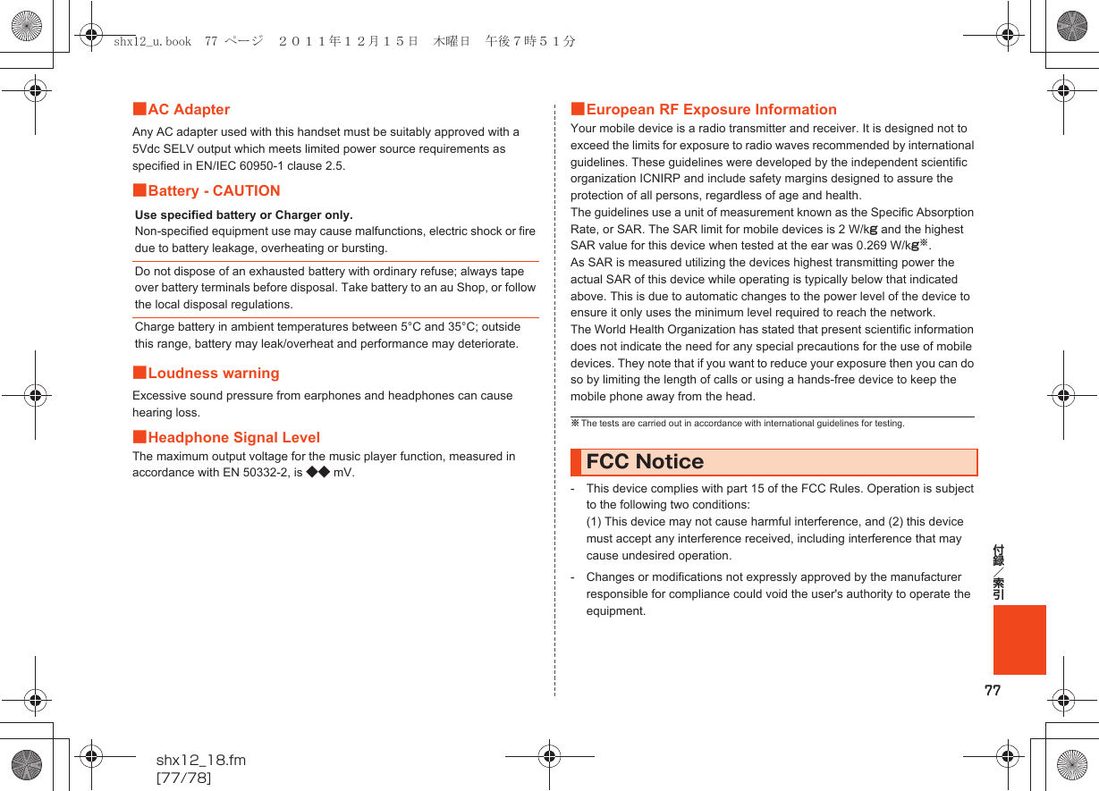 77付録／索引shx12_18.fm[77/78]■AC AdapterAny AC adapter used with this handset must be suitably approved with a 5Vdc SELV output which meets limited power source requirements as specified in EN/IEC 60950-1 clause 2.5.■Battery - CAUTION■Loudness warningExcessive sound pressure from earphones and headphones can cause hearing loss.■Headphone Signal LevelThe maximum output voltage for the music player function, measured in accordance with EN 50332-2, is ◆◆ mV.■European RF Exposure InformationYour mobile device is a radio transmitter and receiver. It is designed not to exceed the limits for exposure to radio waves recommended by international guidelines. These guidelines were developed by the independent scientific organization ICNIRP and include safety margins designed to assure the protection of all persons, regardless of age and health.The guidelines use a unit of measurement known as the Specific Absorption Rate, or SAR. The SAR limit for mobile devices is 2 W/kg and the highest SAR value for this device when tested at the ear was 0.269 W/kg※.As SAR is measured utilizing the devices highest transmitting power the actual SAR of this device while operating is typically below that indicated above. This is due to automatic changes to the power level of the device to ensure it only uses the minimum level required to reach the network.The World Health Organization has stated that present scientific information does not indicate the need for any special precautions for the use of mobile devices. They note that if you want to reduce your exposure then you can do so by limiting the length of calls or using a hands-free device to keep the mobile phone away from the head.- This device complies with part 15 of the FCC Rules. Operation is subject to the following two conditions:(1) This device may not cause harmful interference, and (2) this device must accept any interference received, including interference that may cause undesired operation.- Changes or modifications not expressly approved by the manufacturer responsible for compliance could void the user&apos;s authority to operate the equipment.Use specified battery or Charger only.Non-specified equipment use may cause malfunctions, electric shock or fire due to battery leakage, overheating or bursting.Do not dispose of an exhausted battery with ordinary refuse; always tape over battery terminals before disposal. Take battery to an au Shop, or follow the local disposal regulations.Charge battery in ambient temperatures between 5°C and 35°C; outside this range, battery may leak/overheat and performance may deteriorate.※The tests are carried out in accordance with international guidelines for testing.FCC Noticeshx12_u.book  77 ページ  ２０１１年１２月１５日　木曜日　午後７時５１分