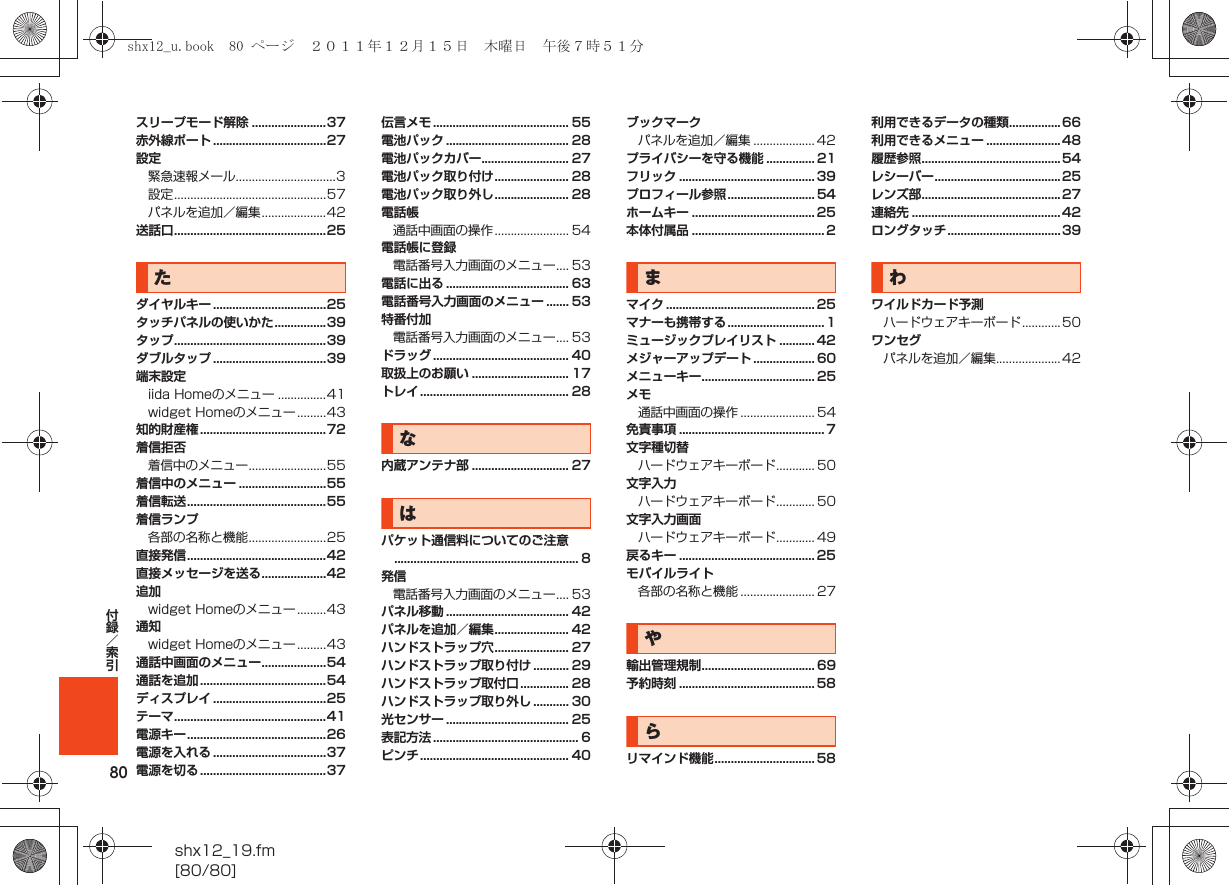 80shx12_19.fm[80/80]付録／索引スリープモード解除 .......................37赤外線ポート ...................................27設定緊急速報メール...............................3設定...............................................57パネルを追加／編集....................42送話口...............................................25たダイヤルキー ...................................25タッチパネルの使いかた................39タップ...............................................39ダブルタップ ...................................39端末設定iida Homeのメニュー ...............41widget Homeのメニュー.........43知的財産権.......................................72着信拒否着信中のメニュー........................55着信中のメニュー ...........................55着信転送...........................................55着信ランプ各部の名称と機能........................25直接発信...........................................42直接メッセージを送る....................42追加widget Homeのメニュー.........43通知widget Homeのメニュー.........43通話中画面のメニュー....................54通話を追加.......................................54ディスプレイ ...................................25テーマ...............................................41電源キー...........................................26電源を入れる ...................................37電源を切る.......................................37伝言メモ .......................................... 55電池パック ...................................... 28電池パックカバー........................... 27電池パック取り付け....................... 28電池パック取り外し....................... 28電話帳通話中画面の操作....................... 54電話帳に登録電話番号入力画面のメニュー.... 53電話に出る ...................................... 63電話番号入力画面のメニュー ....... 53特番付加電話番号入力画面のメニュー.... 53ドラッグ .......................................... 40取扱上のお願い .............................. 17トレイ.............................................. 28な内蔵アンテナ部 .............................. 27はパケット通信料についてのご注意......................................................... 8発信電話番号入力画面のメニュー.... 53パネル移動 ...................................... 42パネルを追加／編集....................... 42ハンドストラップ穴....................... 27ハンドストラップ取り付け ........... 29ハンドストラップ取付口 ............... 28ハンドストラップ取り外し ........... 30光センサー ...................................... 25表記方法 ............................................. 6ピンチ.............................................. 40ブックマークパネルを追加／編集 ................... 42プライバシーを守る機能 ............... 21フリック .......................................... 39プロフィール参照........................... 54ホームキー ...................................... 25本体付属品 ......................................... 2まマイク .............................................. 25マナーも携帯する.............................. 1ミュージックプレイリスト ........... 42メジャーアップデート ................... 60メニューキー................................... 25メモ通話中画面の操作 ....................... 54免責事項 ............................................. 7文字種切替ハードウェアキーボード............ 50文字入力ハードウェアキーボード............ 50文字入力画面ハードウェアキーボード............ 49戻るキー .......................................... 25モバイルライト各部の名称と機能 ....................... 27や輸出管理規制................................... 69予約時刻 .......................................... 58らリマインド機能............................... 58利用できるデータの種類................66利用できるメニュー .......................48履歴参照...........................................54レシーバー.......................................25レンズ部...........................................27連絡先 ..............................................42ロングタッチ...................................39わワイルドカード予測ハードウェアキーボード............50ワンセグパネルを追加／編集....................42shx12_u.book  80 ページ  ２０１１年１２月１５日　木曜日　午後７時５１分