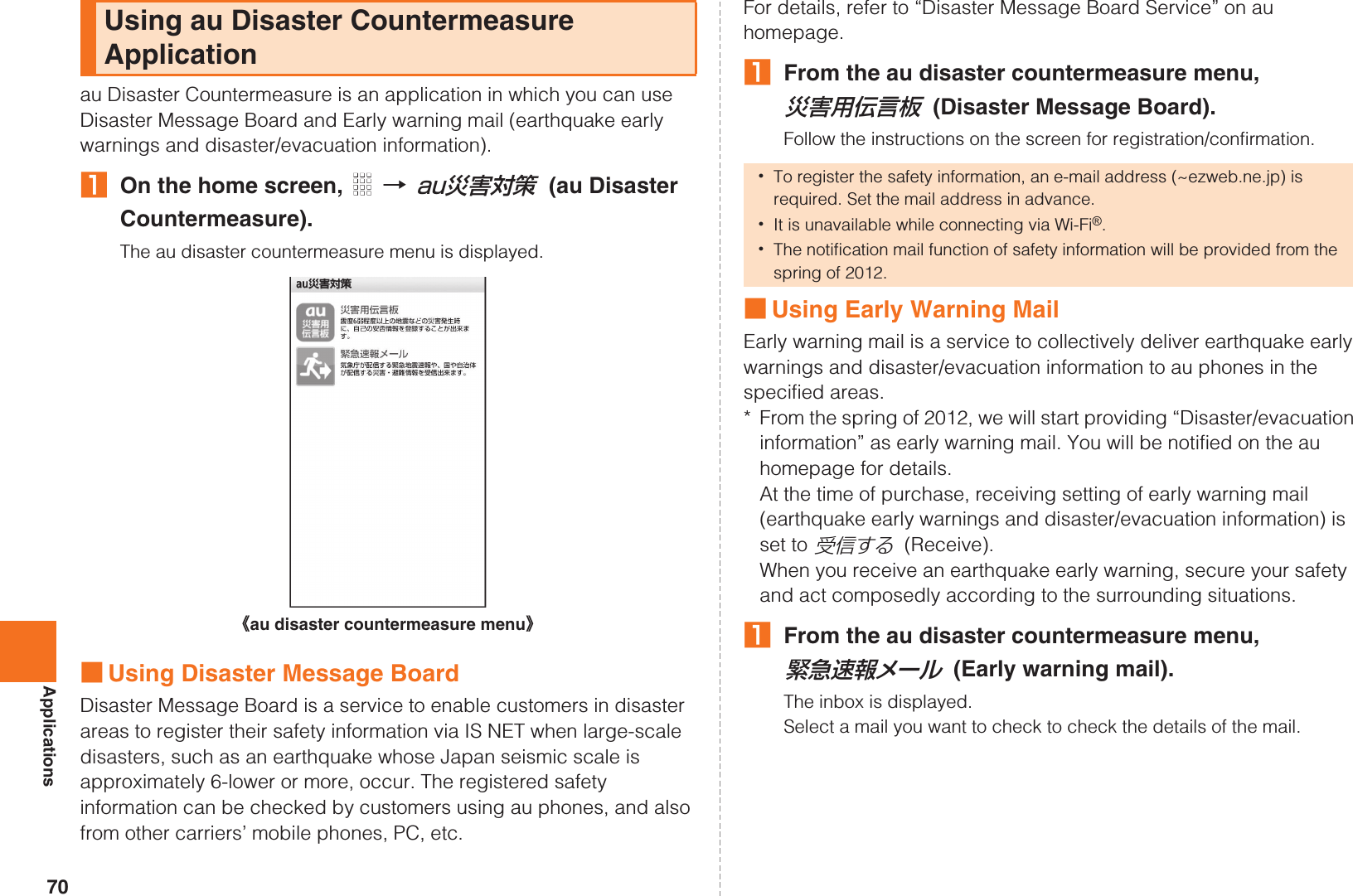 70Applicationsau Disaster Countermeasure is an application in which you can use Disaster Message Board and Early warning mail (earthquake early warnings and disaster/evacuation information).AOn the home screen,   [ (au Disaster Countermeasure).The au disaster countermeasure menu is displayed.■Using Disaster Message BoardDisaster Message Board is a service to enable customers in disaster areas to register their safety information via IS NET when large-scale disasters, such as an earthquake whose Japan seismic scale is approximately 6-lower or more, occur. The registered safety information can be checked by customers using au phones, and also from other carriers’ mobile phones, PC, etc.For details, refer to “Disaster Message Board Service” on au homepage.AFrom the au disaster countermeasure menu,  (Disaster Message Board).Follow the instructions on the screen for registration/confirmation.■Using Early Warning MailEarly warning mail is a service to collectively deliver earthquake early warnings and disaster/evacuation information to au phones in the specified areas.* From the spring of 2012, we will start providing “Disaster/evacuation information” as early warning mail. You will be notified on the au homepage for details.At the time of purchase, receiving setting of early warning mail (earthquake early warnings and disaster/evacuation information) is set to   (Receive).When you receive an earthquake early warning, secure your safety and act composedly according to the surrounding situations.AFrom the au disaster countermeasure menu,  (Early warning mail).The inbox is displayed.Select a mail you want to check to check the details of the mail.Using au Disaster Countermeasure Applicationau災害対策《au disaster countermeasure menu》•To register the safety information, an e-mail address (~ezweb.ne.jp) is required. Set the mail address in advance.•It is unavailable while connecting via Wi-Fi®.•The notification mail function of safety information will be provided from the spring of 2012.災害用伝言板受信する緊急速報メールKUUJAWGDQQMࡍ࡯ࠫ㧞㧜㧝㧝ᐕ㧝㧞᦬㧝ᣣޓᧁᦐᣣޓඦᓟ㧡ᤨ㧝㧥ಽ