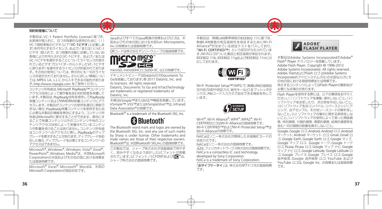 3637知的財産権について本製品は、無線LAN標準規格のIEEE802.11に基づき、無線LAN機器の相互接続性を保証するためにWi-Fi Alliance®が定めている認証テストをパスしており、「Wi-Fi CERTIFIED™」という認定が与えられています。Wi-Fiロゴがついた製品と相互接続が保証されます。IEEE802.11b、IEEE802.11gおよびIEEE802.11nに対応しております。Wi-Fi Protected Setup™（WPS）で、無線LANの接続設定内容（SSIDや認証方式、暗号キーなど）をプッシュボタン方式、PINコード入力方式で設定できる機能を有しています。Wi-Fi®、Wi-Fi Alliance®、WPA®、WPA2®、Wi-Fi CERTIFIEDロゴはWi-Fi Allianceの登録商標です。Wi-Fi CERTIFIED™およびWi-Fi Protected Setup™はWi-Fi Allianceの商標です。FeliCaはソニー株式会社が開発した非接触ICカードの技術方式です。FeliCaはソニー株式会社の登録商標です。mは、フェリカネットワークス株式会社の登録商標です。FeliCa is a contactless IC card technology　 developed by Sony Corporation.　FeliCa is a trademark of Sony Corporation.　「おサイフケータイ」は、株式会社NTTドコモの登録商標です。本製品はAdobe Systems IncorporatedのAdobe® Flash® Player テクノロジーを搭載しています。Adobe Flash Player. Copyright © 1996-2012 Adobe Systems Incorporated. All rights reserved.Adobe、FlashおよびFlash ロゴ はAdobe Systems Incorporated（アドビシステムズ社）の米国ならびにその他の国における登録商標または商標です。再生するコンテンツによってはFlash Playerの最新版が必要になる場合があります。Flash Playerを使用する際には、以下の事項をお守りください。（ⅰ）ソフトウェアを複製、頒布しないこと。（ⅱ）ソフトウェアを改変したり、派生物を作成しないこと。（ⅲ）ソフトウェアを逆コンパイル、リバースエンジニアリング、逆アセンブル、その他ソースコードの解析をしないこと。（ⅳ）ソフトウェアの権利に関する表明をしないこと。（ⅴ）ソフトウェアの使用によって被った間接損害、特別損害、付随的損害、懲罰的損害、結果的損害等を含む一切の損害の賠償を請求しないこと。Google、Google ロゴ、Android、Android ロゴ、Android マーケット、Android マーケット ロゴ、Gmail、Gmail ロゴ、Google Earth、Google Earth ロゴ、Google マップ、Google マップ ロゴ、 Google トーク、Google トーク ロゴ、Picasa、Picasa ロゴ、Google マップ ナビ、Google マップ ナビ ロゴ、Google Latitude、Google Latitude ロゴ、Google プレイス、Google プレイス ロゴ、Google 音声検索、Google 音声検索 ロゴ、YouTube および YouTube ロゴは、Google Inc. の商標または登録商標です。本製品は、VC-1 Patent Portfolio  Licenseに基づき、お客様が個人的に、且つ非商業的な使用のために（ⅰ）VC-1規格準拠のビデオ（以下「VC-1ビデオ」と記載します）を符号化するライセンス、および／または（ⅱ）VC-1ビデオ（個人的で、且つ商業的活動に従事していないお客様により符号化されたVC-1ビデオ、および／またはVC-1ビデオを提供することについてライセンス許諾されているビデオプロバイダーから入手したVC-1ビデオに限ります）を復号するライセンスが許諾されております。その他の使用については、黙示的にも一切のライセンス許諾がされておりません。さらに詳しい情報については、MPEG LA, L.L.C.から入手できる可能性があります。http://www.mpegla.com をご参照ください。コンテンツ所有者は、Microsoft PlayReady™コンテンツアクセス技術によって著作権を含む知的財産を保護しています。本製品は、PlayReady技術を使用してPlayReady保護コンテンツおよびWMDRM保護コンテンツにアクセスします。本製品がコンテンツの使用を適切に規制できない場合、PlayReady保護コンテンツを使用するために必要な本製品の機能を無効にするよう、コンテンツ所有者はMicrosoftに要求することができます。無効にすることで保護コンテンツ以外のコンテンツや他のコンテンツアクセス技術によって保護されているコンテンツが影響を受けることはありません。コンテンツ所有者はコンテンツへのアクセスに際し、PlayReadyのアップグレードを要求することがあります。アップグレードを拒否した場合、アップグレードを必要とするコンテンツへのアクセスはできません。Microsoft®、Windows®、Windows Vista®、Excel®、PowerPoint®、Windows Media®は、米国Microsoft Corporationの米国およびその他の国における商標または登録商標です。Microsoft® Excel®、Microsoft® Wordは、米国のMicrosoft Corporationの商品名称です。JavaおよびすべてのJava関連の商標およびロゴは、米国およびその他の国における米国Sun Microsystems, Inc.の商標または登録商標です。QRコードは株式会社デンソーウェーブの登録商標です。microSD, microSDHCロゴはSD-3C, LLCの商標です。ドキュメントビューアはDataViz社のDocuments To Goを搭載しております。© 2011 DataViz, Inc. and its licensors. All rights reserved.DataViz, Documents To Go and InTactTechnology are trademarks or registered trademarks of DataViz, Inc.本機はIrSimple™またはIrSS™機能を搭載しています。IrSimple™、IrSS™またはIrSimpleShot™は、Infrared Data Association®の商標です。Bluetooth® is a trademark of the Bluetooth SIG, Inc.The Bluetooth word mark and logos are owned by the Bluetooth SIG, Inc. and any use of such marks by Sharp is  under license.  Other trademarks and trade names are those of their respective owners.Bluetooth®は、米国Bluetooth SIG,Inc.の登録商標です。この製品では、シャープ株式会社が液晶画面で見やすく、読みやすくなるよう設計したLCフォントが搭載されています。LCフォント／LCFONTおよび は、シャープ株式会社の登録商標です。未未