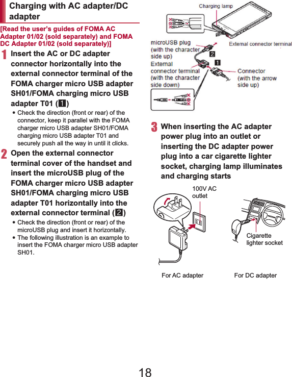 35Before Using the Handset   [Read the user’s guides of FOMA AC Adapter 01/02 (sold separately) and FOMA DC Adapter 01/02 (sold separately)]1Insert the AC or DC adapter connector horizontally into the external connector terminal of the FOMA charger micro USB adapter SH01/FOMA charging micro USB adapter T01 (1):Check the direction (front or rear) of the connector, keep it parallel with the FOMA charger micro USB adapter SH01/FOMA charging micro USB adapter T01 and securely push all the way in until it clicks.2Open the external connector terminal cover of the handset and insert the microUSB plug of the FOMA charger micro USB adapter SH01/FOMA charging micro USB adapter T01 horizontally into the external connector terminal (2):Check the direction (front or rear) of the microUSB plug and insert it horizontally.:The following illustration is an example to insert the FOMA charger micro USB adapter SH01.3When inserting the AC adapter power plug into an outlet or inserting the DC adapter power plug into a car cigarette lighter socket, charging lamp illuminates and charging startsCharging with AC adapter/DC adapterConnector(with the arrow side up)microUSB plug (with the character side up)Externalconnector terminal (with the character side down)External connector terminalCharging lamp100V ACoutletFor AC adapterCigarettelighter socketFor DC adapter18