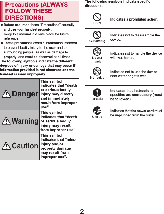 6Contents/Precautions Before use, read these “Precautions” carefully and use your handset properly.Keep this manual in a safe place for future reference. These precautions contain information intended to prevent bodily injury to the user and to surrounding people, as well as damage to property, and must be observed at all times.The following symbols indicate the different degrees of injury or damage that may occur if information provided is not observed and the handset is used improperly.The following symbols indicate specific directions.Precautions (ALWAYS FOLLOW THESE DIRECTIONS)DangerThis symbol indicates that “death or serious bodily injury may directly and immediately result from improper use”.WarningThis symbol indicates that “death or serious bodily injury may result from improper use”.CautionThis symbol indicates that “minor injury and/or property damage may result from improper use”.Indicates a prohibited action.Indicates not to disassemble the device.Indicates not to handle the device with wet hands.Indicates not to use the device near water or get it wet.Indicates that instructions specified are compulsory (must be followed).Indicates that the power cord must be unplugged from the outlet.2