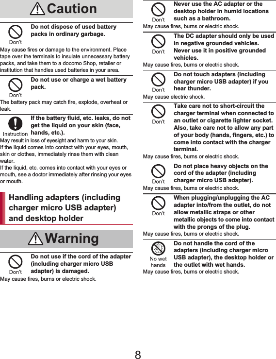 12 Contents/PrecautionsDo not dispose of used battery packs in ordinary garbage.May cause fires or damage to the environment. Place tape over the terminals to insulate unnecessary battery packs, and take them to a docomo Shop, retailer or institution that handles used batteries in your area.Do not use or charge a wet battery pack.The battery pack may catch fire, explode, overheat or leak.If the battery fluid, etc. leaks, do not get the liquid on your skin (face, hands, etc.).May result in loss of eyesight and harm to your skin.If the liquid comes into contact with your eyes, mouth, skin or clothes, immediately rinse them with clean water.If the liquid, etc. comes into contact with your eyes or mouth, see a doctor immediately after rinsing your eyes or mouth.Do not use if the cord of the adapter (including charger micro USB adapter) is damaged.May cause fires, burns or electric shock.Never use the AC adapter or the desktop holder in humid locations such as a bathroom.May cause fires, burns or electric shock.The DC adapter should only be used in negative grounded vehicles. Never use it in positive grounded vehicles.May cause fires, burns or electric shock.Do not touch adapters (including charger micro USB adapter) if you hear thunder.May cause electric shock.Take care not to short-circuit the charger terminal when connected to an outlet or cigarette lighter socket. Also, take care not to allow any part of your body (hands, fingers, etc.) to come into contact with the charger terminal.May cause fires, burns or electric shock.Do not place heavy objects on the cord of the adapter (including charger micro USB adapter).May cause fires, burns or electric shock.When plugging/unplugging the AC adapter into/from the outlet, do not allow metallic straps or other metallic objects to come into contact with the prongs of the plug.May cause fires, burns or electric shock.Do not handle the cord of the adapters (including charger micro USB adapter), the desktop holder or the outlet with wet hands.May cause fires, burns or electric shock.CautionHandling adapters (including charger micro USB adapter) and desktop holderWarning8