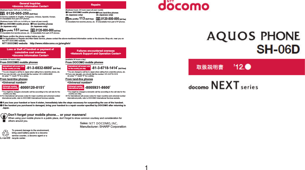 ’11.●ɜġIf you lose your handset or have it stolen, immediately take the steps necessary for suspending the use of the handset. ɜġIf the handset you purchased is damaged, bring your handset to a repair counter specified by DOCOMO after returning to Japan.To prevent damage to the environment, bring used battery packs to a docomo service counter, a docomo agent or a recycle center.Sales: Manufacturer: SHARP CorporationDon’t forget your mobile phone… or your manners!When using your mobile phone in a public place, don’t forget to show common courtesy and consideration for others around you.Universal number international prefixInternational call access codefor the country you stay-81-3-6718-1414* (toll free)-8005931-8600*From land-line phonesFrom DOCOMO mobile phonesFailures encountered overseas&lt;Network Support and Operation Center&gt;&lt;Universal number&gt;* You might be charged a domestic call fee according to the call rate for the country you stay.ɦ For international call access codes for major countries and universal number international prefix, refer to DOCOMO International Services website.* You are charged a call fee to Japan when calling from a land-line phone, etc.ɦ If you use SH-01D, you should dial the number +81-3-6832-6600 (to enter “+”, touch “0” for a while).* You might be charged a domestic call fee according to the call rate for the country you stay.ɦ For international call access codes for major countries and universal number international prefix, refer to DOCOMO International Services website.* You are charged a call fee to Japan when calling from a land-line phone, etc.ɦ If you use SH-01D, you should dial the number +81-3-6718-1414 (to enter “+”, touch “0” for a while).-8000120-0151*Universal number international prefix-81-3-6832-6600* (toll free)International call access codefor the country you stayLoss or theft of handset or payment of cumulative cost overseas &lt;docomo Information Center&gt;From DOCOMO mobile phonesFrom land-line phones&lt;Universal number&gt;(available 24 hours a day)(available 24 hours a day)ɦ Unavailable from land-line phones, etc.ɡFrom DOCOMO mobile phones (In Japanese only)ɦ Unavailable from land-line phones, etc.(No prefix) 151 (toll free)ɡFrom DOCOMO mobile phones (In Japanese only)Repairs(Business hours: 24 hours (open all year round))(Business hours: 9:00 a.m. to 8:00 p.m.)ɦ Unavailable from part of IP phones.0120-800-000 (toll free)ɡFrom land-line phones (In Japanese only)0120-005-250 (toll free)ɦ Service available in: English, Portuguese, Chinese, Spanish, Korean.(Business hours: 9:00 a.m. to 8:00 p.m. (open all year round))ɦ Unavailable from part of IP phones. (No prefix) 113 (toll free)General Inquiries &lt;docomo Information Center&gt;ɜ Please confirm the phone number before you dial.ɜ For Applications or Repairs and After-Sales Service, please contact the above-mentioned information center or the docomo Shop etc. near you on the NTT DOCOMO website.NTT DOCOMO websiteȁhttp://www.nttdocomo.co.jp/english/ɦ Unavailable from part of IP phones.ɡFrom land-line phones (In Japanese only)0120-800-000 (toll free)INSTRUCTION MANUALSH-01D’11.11 (1st Edition)11L SM188 ’11.1111㸭㸭