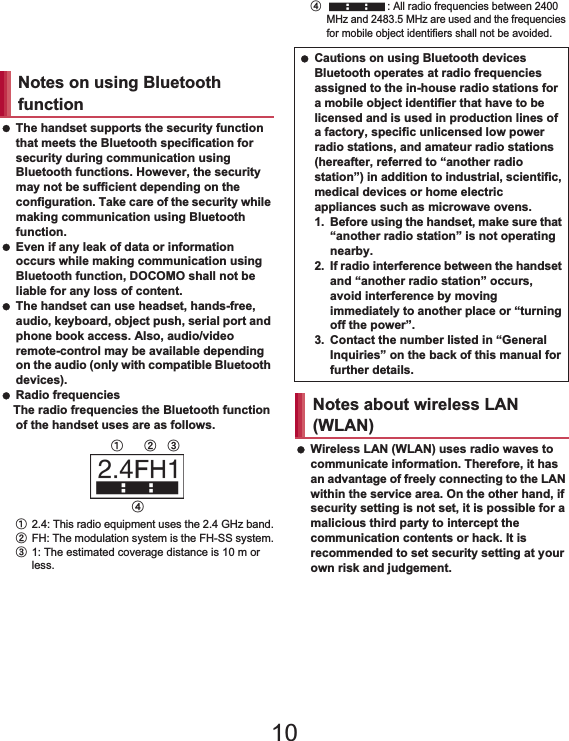 19Contents/Precautions Do not insert the docomo mini UIM card to the handset with a label or sticker attached on the card.May cause a malfunction. The handset supports the security function that meets the Bluetooth specification for security during communication using Bluetooth functions. However, the security may not be sufficient depending on the configuration. Take care of the security while making communication using Bluetooth function. Even if any leak of data or information occurs while making communication using Bluetooth function, DOCOMO shall not be liable for any loss of content. The handset can use headset, hands-free, audio, keyboard, object push, serial port and phone book access. Also, audio/video remote-control may be available depending on the audio (only with compatible Bluetooth devices). Radio frequenciesThe radio frequencies the Bluetooth function of the handset uses are as follows.ӱ2.4: This radio equipment uses the 2.4 GHz band.ӲFH: The modulation system is the FH-SS system.ӳ1: The estimated coverage distance is 10 m or less.Ӵ: All radio frequencies between 2400 MHz and 2483.5 MHz are used and the frequencies for mobile object identifiers shall not be avoided. Wireless LAN (WLAN) uses radio waves to communicate information. Therefore, it has an advantage of freely connecting to the LAN within the service area. On the other hand, if security setting is not set, it is possible for a malicious third party to intercept the communication contents or hack. It is recommended to set security setting at your own risk and judgement.Notes on using Bluetooth functionӱġ Ӳġ ӳġӴġ Cautions on using Bluetooth devicesBluetooth operates at radio frequencies assigned to the in-house radio stations for a mobile object identifier that have to be licensed and is used in production lines of a factory, specific unlicensed low power radio stations, and amateur radio stations (hereafter, referred to “another radio station”) in addition to industrial, scientific, medical devices or home electric appliances such as microwave ovens.1. Before using the handset, make sure that “another radio station” is not operating nearby.2. If radio interference between the handset and “another radio station” occurs, avoid interference by moving immediately to another place or “turning off the power”.3. Contact the number listed in “General Inquiries” on the back of this manual for further details.Notes about wireless LAN (WLAN)10