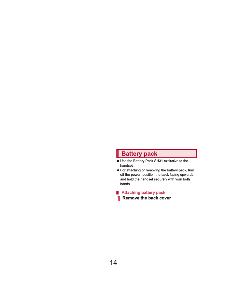 31Before Using the Handset    Back up the data saved on a microSD Card and store in another place. DOCOMO shall not be liable for any loss or change of the saved data. Before inserting or removing (including after unmounting) the microSD Card, turn off the power, position the back facing upwards and remove the battery pack. Hold the handset securely with your both hands. Data may be damaged or operation may not work properly.1Remove the back cover (nP. 23)2Insert the microSD Card slowly with the metal terminal side turned down:Do not force the microSD Card in at an angle or with the wrong side down. The microSD Card slot may be damaged.:Insert the microSD Card slowly with your fingers until a click is heard.3Attach the back cover (nP. 23)1Remove the back cover (nP. 23)2Gently push the microSD Card towards inside (1):Push the microSD Card until it clicks. It will eject towards you. Pulling it forcibly may damage the handset or the microSD Card.3Remove the microSD Card (2):Remove the microSD Card by slowly pulling it straight out.4Attach the back cover (nP. 23) Use the Battery Pack SH31 exclusive to the handset. For attaching or removing the battery pack, turn off the power, position the back facing upwards, and hold the handset securely with your both hands.1Remove the back cover (nP. 23)Inserting microSD CardRemoving microSD CardBattery packAttaching battery pack14