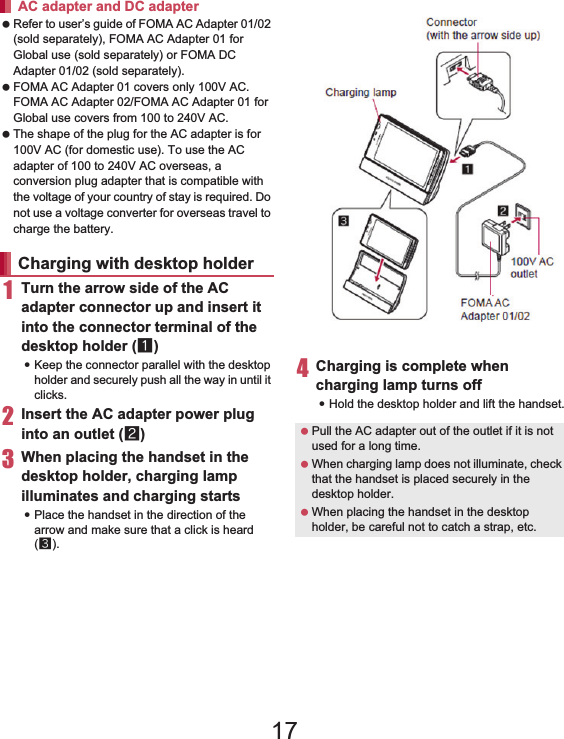 34 Before Using the Handset Refer to user’s guide of FOMA AC Adapter 01/02 (sold separately), FOMA AC Adapter 01 for Global use (sold separately) or FOMA DC Adapter 01/02 (sold separately). FOMA AC Adapter 01 covers only 100V AC. FOMA AC Adapter 02/FOMA AC Adapter 01 for Global use covers from 100 to 240V AC. The shape of the plug for the AC adapter is for 100V AC (for domestic use). To use the AC adapter of 100 to 240V AC overseas, a conversion plug adapter that is compatible with the voltage of your country of stay is required. Do not use a voltage converter for overseas travel to charge the battery.1Turn the arrow side of the AC adapter connector up and insert it into the connector terminal of the desktop holder (1):Keep the connector parallel with the desktop holder and securely push all the way in until it clicks.2Insert the AC adapter power plug into an outlet (2)3When placing the handset in the desktop holder, charging lamp illuminates and charging starts:Place the handset in the direction of the arrow and make sure that a click is heard (3).4Charging is complete when charging lamp turns off:Hold the desktop holder and lift the handset.AC adapter and DC adapterCharging with desktop holder Pull the AC adapter out of the outlet if it is not used for a long time. When charging lamp does not illuminate, check that the handset is placed securely in the desktop holder. When placing the handset in the desktop holder, be careful not to catch a strap, etc.Charging lampConnector (with the arrow side up)100V AC outletFOMA AC Adapter 01/0217