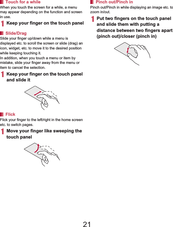 38 Before Using the HandsetWhen you touch the screen for a while, a menu may appear depending on the function and screen in use.1Keep your finger on the touch panelSlide your finger up/down while a menu is displayed etc. to scroll the screen or slide (drag) an icon, widget, etc. to move it to the desired position while keeping touching it.In addition, when you touch a menu or item by mistake, slide your finger away from the menu or item to cancel the selection.1Keep your finger on the touch panel and slide itFlick your finger to the left/right in the home screen etc. to switch pages.1Move your finger like sweeping the touch panelPinch out/Pinch in while displaying an image etc. to zoom in/out.1Put two fingers on the touch panel and slide them with putting a distance between two fingers apart (pinch out)/closer (pinch in)When a check box is displayed beside the setting item, you can set it enabled/disabled or [ON]/[OFF] by touching it.Example: Wireless and network screen, Alarm screen [0]: Enabled, [1]: DisabledTouch for a whileSlide/DragFlickPinch out/Pinch inOperation while using functionSwitching the settings21