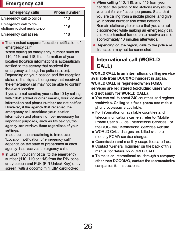 64 Call/Network ServicesWORLD CALL is an international calling service available from DOCOMO handset in Japan.WORLD CALL is registered when FOMA services are registered (excluding users who did not apply for WORLD CALL). You can call to about 240 countries and regions worldwide. Calling to a fixed-phone and mobile phone overseas is available. For information on available countries and telecommunications carriers, refer to “Mobile Phone User’s Guide [International Services]” or the DOCOMO International Services website. WORLD CALL charges are billed with the monthly FOMA service charges. Commission and monthly usage fees are free. Contact “General Inquiries” on the back of this manual for details on WORLD CALL. To make an international call through a company other than DOCOMO, contact the representative companies for instructions.Emergency callEmergency calls Phone numberEmergency call to police 110Emergency call to fire station/medical assistance 119Emergency call at sea 118 The handset supports “Location notification of emergency call”.When dialing an emergency number such as 110, 119, and 118, the information of your location (location information) is automatically notified to the agency that received the emergency call (e.g. the police station). Depending on your location and the reception status of the signal, the agency that received the emergency call may not be able to confirm the exact location.If you are not sending your caller ID by calling with “184” added or other means, your location information and phone number are not notified. However, if the agency that received the emergency call considers your location information and phone number necessary for important purposes, such as life saving, the agency can retrieve them regardless of your settings.In addition, the area/timing to introduce “Location notification of emergency call” depends on the state of preparation in each agency that receives emergency calls. In Japan, you cannot call to the emergency number (110, 119 or 118) from the PIN code entry screen and PUK (PIN Unlock Key) entry screen, with a docomo mini UIM card locked. When calling 110, 119, and 118 from your handset, the police or fire stations may return your call for verification purposes. State that you are calling from a mobile phone, and give your phone number and exact location.Remain stationary to ensure that you are not disconnected while making an emergency call, and keep handset turned on to receive calls for approximately 10 minutes afterwards. Depending on the region, calls to the police or fire station may not be connected.International call (WORLD CALL)26