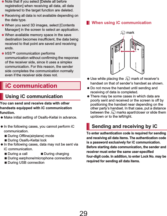 105File Management You can send and receive data with other handsets equipped with iC communication function. Make initial setting of Osaifu-Keitai in advance. (nP. 136). In the following cases, you cannot perform iC communication.During Offline(airplane) modeDuring Osaifu-Keitai lock In the following cases, data may not be sent via iC communication.During a call During chargingDuring earphone/microphone connectionDuring USB connection Sp-mode mails, memos, schedules and ToruCa cannot be sent by iC communication. For details on other data that can be sent and received, refer to “Infrared communication” (nP. 104). Use while placing the a mark of receiver’s handset on that of sender’s handset as shown. Do not move the handset until sending and receiving of data is completed. There may be some cases in which data are poorly sent and received or the screen is off by positioning the handset near depending on the other party’s handset. In that case, put a distance between the a marks apart/closer or slide them up/down or to the left/right.To enter authentication code is required for sending and receiving all data items. The authentication code is a password exclusively for iC communication. Before starting data communication, the sender and receiver must enter the same user-specified four-digit code. In addition, to enter Lock No. may be required for sending all data items. Note that if you select [Delete all before registration] when receiving all data, all data registered to the target function are deleted. Receiving all data is not available depending on the data type. When you send 3D images, select [Contents Manager] in the screen to select an application. When available memory space in the save destination becomes insufficient, the data being received to that point are saved and receiving ends. IrSS™ communication performs communication without confirming the response of the receiver side, since it uses a simplex communication. For this reason, the sender side completes the communication normally even if the receiver side does not.iC communicationUsing iC communicationWhen using iC communicationSending and receiving by iC mark29