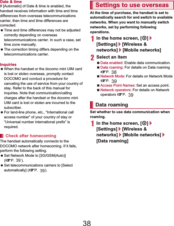 146 International RoamingDate &amp; timeIf [Automatic] of Date &amp; time is enabled, the handset receives information with time and time differences from overseas telecommunications carrier, then time and time differences are corrected. Time and time differences may not be adjusted correctly depending on overseas telecommunications carrier. In such a case, set time zone manually. The correction timing differs depending on the telecommunications carrier. For details on Date &amp; time nP. 89Inquiries When the handset or the docomo mini UIM card is lost or stolen overseas, promptly contact DOCOMO and conduct a procedure for canceling the use of service from your country of stay. Refer to the back of this manual for inquiries. Note that communication/calling charges after the handset or the docomo mini UIM card is lost or stolen are incurred to the subscriber. For land-line phone, etc., “International call access number” of your country of stay or “Universal number international prefix” is required.The handset automatically connects to the DOCOMO network after homecoming. If it fails, perform the following setting. Set Network Mode to [3G/GSM(Auto)] (nP. 147). Set telecommunications carriers to [Select automatically] (nP. 147).At the time of purchase, the handset is set to automatically search for and switch to available networks. When you want to manually switch networks, set by performing following operations.1In the home screen, [R]/[Settings]/[Wireless &amp; networks]/[Mobile networks]2Select an itemData enabled: Enable data communication.Data roaming: For details on Data roaming nP. 146Network Mode: For details on Network Mode nP. 147Access Point Names: Set an access point.Network operators: For details on Network operators nP. 147Set whether to use data communication when roaming.1In the home screen, [R]/[Settings]/[Wireless &amp; networks]/[Mobile networks]/[Data roaming]Check after homecomingSettings to use overseasData roaming38