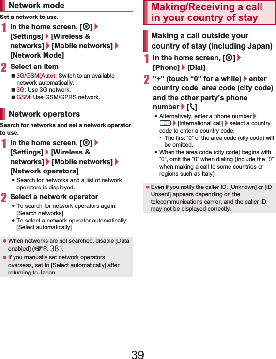 147International Roaming Set a network to use.1In the home screen, [R]/[Settings]/[Wireless &amp; networks]/[Mobile networks]/[Network Mode]2Select an item3G/GSM(Auto): Switch to an available network automatically.3G: Use 3G network.GSM: Use GSM/GPRS network.Search for networks and set a network operator to use.1In the home screen, [R]/[Settings]/[Wireless &amp; networks]/[Mobile networks]/[Network operators]:Search for networks and a list of network operators is displayed.2Select a network operator:To search for network operators again: [Search networks]:To select a network operator automatically: [Select automatically]1In the home screen, [R]/[Phone]/[Dial]2“+” (touch “0” for a while)/enter country code, area code (city code) and the other party’s phone number/[0]:Alternatively, enter a phone number/ z/[International call]/select a country code to enter a country code.ƦThe first “0” of the area code (city code) will be omitted.:When the area code (city code) begins with “0”, omit the “0” when dialing (Include the “0” when making a call to some countries or regions such as Italy).Network modeNetwork operators When networks are not searched, disable [Data enabled] (nP. 146). If you manually set network operators overseas, set to [Select automatically] after returning to Japan.Making/Receiving a call in your country of stayMaking a call outside your country of stay (including Japan) Even if you notify the caller ID, [Unknown] or [ID Unsent] appears depending on the telecommunications carrier, and the caller ID may not be displayed correctly.39