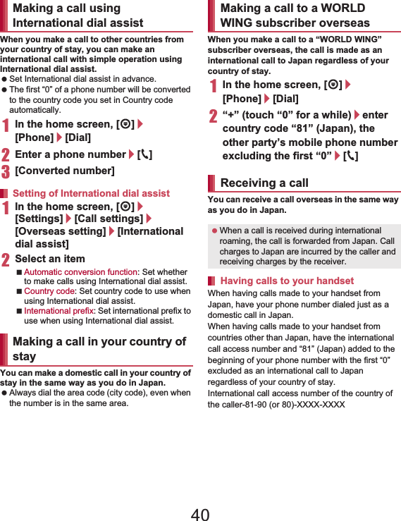 148 International RoamingWhen you make a call to other countries from your country of stay, you can make an international call with simple operation using International dial assist. Set International dial assist in advance. The first “0” of a phone number will be converted to the country code you set in Country code automatically. 1In the home screen, [R]/[Phone]/[Dial]2Enter a phone number/[0]3[Converted number]1In the home screen, [R]/[Settings]/[Call settings]/[Overseas setting]/[International dial assist]2Select an itemAutomatic conversion function: Set whether to make calls using International dial assist.Country code: Set country code to use when using International dial assist.International prefix: Set international prefix to use when using International dial assist.You can make a domestic call in your country of stay in the same way as you do in Japan. Always dial the area code (city code), even when the number is in the same area.When you make a call to a “WORLD WING” subscriber overseas, the call is made as an international call to Japan regardless of your country of stay.1In the home screen, [R]/[Phone]/[Dial]2“+” (touch “0” for a while)/enter country code “81” (Japan), the other party’s mobile phone number excluding the first “0”/[0]You can receive a call overseas in the same way as you do in Japan.When having calls made to your handset from Japan, have your phone number dialed just as a domestic call in Japan.When having calls made to your handset from countries other than Japan, have the international call access number and “81” (Japan) added to the beginning of your phone number with the first “0” excluded as an international call to Japan regardless of your country of stay.International call access number of the country of the caller-81-90 (or 80)-XXXX-XXXXMaking a call using International dial assistSetting of International dial assistMaking a call in your country of stayMaking a call to a WORLD WING subscriber overseasReceiving a call When a call is received during international roaming, the call is forwarded from Japan. Call charges to Japan are incurred by the caller and receiving charges by the receiver.Having calls to your handset40