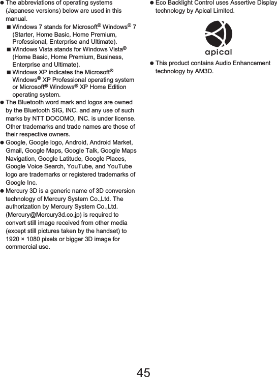 175Appendix/Index The abbreviations of operating systems (Japanese versions) below are used in this manual.Windows 7 stands for Microsoft® Windows® 7 (Starter, Home Basic, Home Premium, Professional, Enterprise and Ultimate).Windows Vista stands for Windows Vista® (Home Basic, Home Premium, Business, Enterprise and Ultimate).Windows XP indicates the Microsoft® Windows® XP Professional operating system or Microsoft® Windows® XP Home Edition operating system. The Bluetooth word mark and logos are owned by the Bluetooth SIG, INC. and any use of such marks by NTT DOCOMO, INC. is under license. Other trademarks and trade names are those of their respective owners. Google, Google logo, Android, Android Market, Gmail, Google Maps, Google Talk, Google Maps Navigation, Google Latitude, Google Places, Google Voice Search, YouTube, and YouTube logo are trademarks or registered trademarks of Google Inc.  Mercury 3D is a generic name of 3D conversion technology of Mercury System Co.,Ltd. The authorization by Mercury System Co.,Ltd. (Mercury@Mercury3d.co.jp) is required to convert still image received from other media (except still pictures taken by the handset) to 1920 × 1080 pixels or bigger 3D image for commercial use. Eco Backlight Control uses Assertive Display technology by Apical Limited. This product contains Audio Enhancement technology by AM3D.45