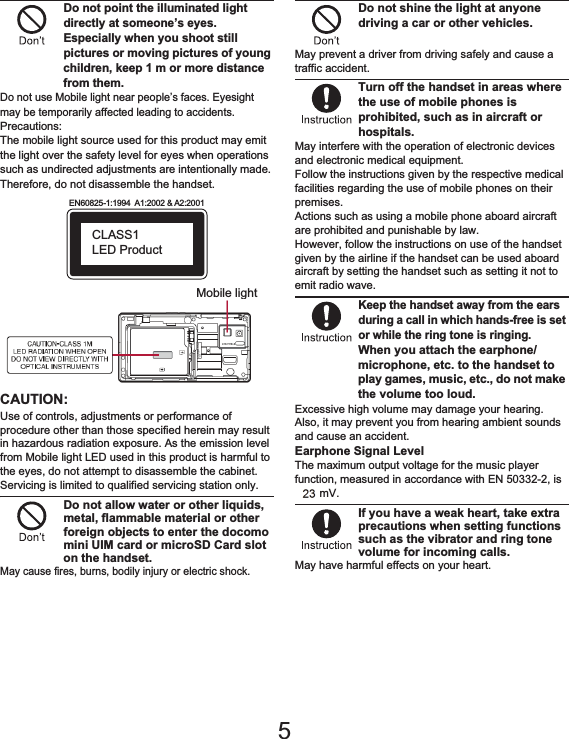 9Contents/PrecautionsDo not point the illuminated light directly at someone’s eyes. Especially when you shoot still pictures or moving pictures of young children, keep 1 m or more distance from them.Do not use Mobile light near people’s faces. Eyesight may be temporarily affected leading to accidents.Precautions:The mobile light source used for this product may emit the light over the safety level for eyes when operations such as undirected adjustments are intentionally made. Therefore, do not disassemble the handset.CAUTION:Use of controls, adjustments or performance of procedure other than those specified herein may result in hazardous radiation exposure. As the emission level from Mobile light LED used in this product is harmful to the eyes, do not attempt to disassemble the cabinet. Servicing is limited to qualified servicing station only.Do not allow water or other liquids, metal, flammable material or other foreign objects to enter the docomo mini UIM card or microSD Card slot on the handset.May cause fires, burns, bodily injury or electric shock.Do not shine the light at anyone driving a car or other vehicles.May prevent a driver from driving safely and cause a traffic accident.Turn off the handset in areas where the use of mobile phones is prohibited, such as in aircraft or hospitals.May interfere with the operation of electronic devices and electronic medical equipment.Follow the instructions given by the respective medical facilities regarding the use of mobile phones on their premises.Actions such as using a mobile phone aboard aircraft are prohibited and punishable by law.However, follow the instructions on use of the handset given by the airline if the handset can be used aboard aircraft by setting the handset such as setting it not to emit radio wave.Keep the handset away from the ears during a call in which hands-free is set or while the ring tone is ringing.When you attach the earphone/microphone, etc. to the handset to play games, music, etc., do not make the volume too loud.Excessive high volume may damage your hearing.Also, it may prevent you from hearing ambient sounds and cause an accident.Earphone Signal LevelThe maximum output voltage for the music player function, measured in accordance with EN 50332-2, is 30.0 mV.If you have a weak heart, take extra precautions when setting functions such as the vibrator and ring tone volume for incoming calls.May have harmful effects on your heart.EN60825-1:1994  A1:2002 &amp; A2:2001CLASS1 LED ProductMobile light5