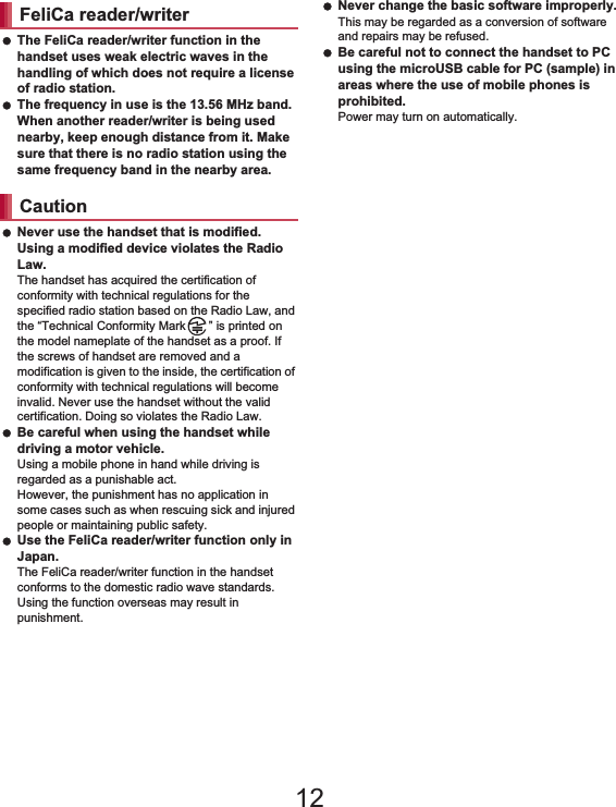 21Contents/Precautions The FeliCa reader/writer function in the handset uses weak electric waves in the handling of which does not require a license of radio station. The frequency in use is the 13.56 MHz band. When another reader/writer is being used nearby, keep enough distance from it. Make sure that there is no radio station using the same frequency band in the nearby area. Never use the handset that is modified. Using a modified device violates the Radio Law.The handset has acquired the certification of conformity with technical regulations for the specified radio station based on the Radio Law, and the “Technical Conformity Mark ” is printed on the model nameplate of the handset as a proof. If the screws of handset are removed and a modification is given to the inside, the certification of conformity with technical regulations will become invalid. Never use the handset without the valid certification. Doing so violates the Radio Law. Be careful when using the handset while driving a motor vehicle.Using a mobile phone in hand while driving is regarded as a punishable act.However, the punishment has no application in some cases such as when rescuing sick and injured people or maintaining public safety. Use the FeliCa reader/writer function only in Japan.The FeliCa reader/writer function in the handset conforms to the domestic radio wave standards. Using the function overseas may result in punishment. Never change the basic software improperly.This may be regarded as a conversion of software and repairs may be refused. Be careful not to connect the handset to PC using the microUSB cable for PC (sample) in areas where the use of mobile phones is prohibited.Power may turn on automatically. There are individual differences in how people perceive 3D images. Keep the display parallel to your eyes when watching 3D images.SH-01D is waterproof to IPX5*1 and IPX7*2 standards, and dust-proof to IP5X*3 standards if the external connector terminal cover is securely closed as well as the back cover is attached.*1 IPX5 means that phone keeps functioning after being subjected to a jet flow (approximately 12.5 liters/min) discharged from a nozzle (inner diameter: 6.3 mm), from all directions (approximately 3 m from the handset) for 3 minutes or more.*2 IPX7 means that SH-01D phone keeps functioning after it is slowly submerged to depth of 1 m in static tap water at room temperature, left there for approximately 30 minutes and then taken out.*3 IP5X means the level of dust protection. Phone keeps functioning in safety after it is left in the device containing dust (diameter: 75 Ђm or smaller) for 8 hours, agitated and then taken out.FeliCa reader/writerCautionViewing 3D imagesWaterproof/Dust-proof12