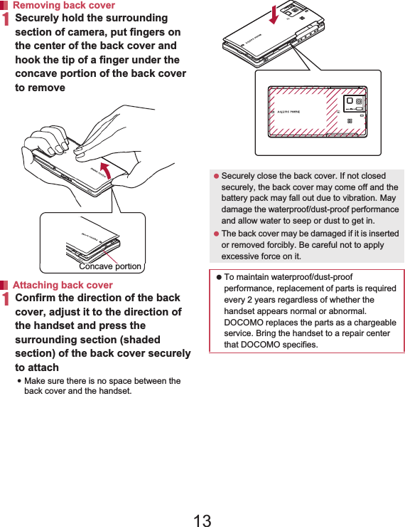 23Contents/Precautions1Securely hold the surrounding section of camera, put fingers on the center of the back cover and hook the tip of a finger under the concave portion of the back cover to remove1Confirm the direction of the back cover, adjust it to the direction of the handset and press the surrounding section (shaded section) of the back cover securely to attach:Make sure there is no space between the back cover and the handset.Removing back cover Attaching back cover Concave portion Securely close the back cover. If not closed securely, the back cover may come off and the battery pack may fall out due to vibration. May damage the waterproof/dust-proof performance and allow water to seep or dust to get in. The back cover may be damaged if it is inserted or removed forcibly. Be careful not to apply excessive force on it. To maintain waterproof/dust-proof performance, replacement of parts is required every 2 years regardless of whether the handset appears normal or abnormal. DOCOMO replaces the parts as a chargeable service. Bring the handset to a repair center that DOCOMO specifies.13