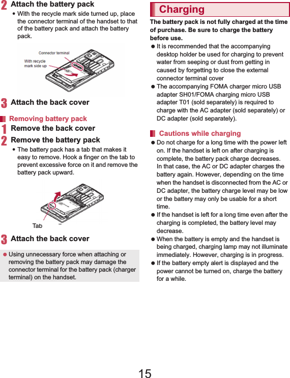 32 Before Using the Handset2Attach the battery pack:With the recycle mark side turned up, place the connector terminal of the handset to that of the battery pack and attach the battery pack.3Attach the back cover (nP. 23)1Remove the back cover (nP. 23)2Remove the battery pack:The battery pack has a tab that makes it easy to remove. Hook a finger on the tab to prevent excessive force on it and remove the battery pack upward.3Attach the back cover (nP. 23)The battery pack is not fully charged at the time of purchase. Be sure to charge the battery before use. It is recommended that the accompanying desktop holder be used for charging to prevent water from seeping or dust from getting in caused by forgetting to close the external connector terminal cover (nP. 34). The accompanying FOMA charger micro USB adapter SH01/FOMA charging micro USB adapter T01 (sold separately) is required to charge with the AC adapter (sold separately) or DC adapter (sold separately). Do not charge for a long time with the power left on. If the handset is left on after charging is complete, the battery pack charge decreases.In that case, the AC or DC adapter charges the battery again. However, depending on the time when the handset is disconnected from the AC or DC adapter, the battery charge level may be low or the battery may only be usable for a short time. If the handset is left for a long time even after the charging is completed, the battery level may decrease. When the battery is empty and the handset is being charged, charging lamp may not illuminate immediately. However, charging is in progress. If the battery empty alert is displayed and the power cannot be turned on, charge the battery for a while.Removing battery pack Using unnecessary force when attaching or removing the battery pack may damage the connector terminal for the battery pack (charger terminal) on the handset.With recyclemark side upConnector terminalTabChargingCautions while charging15