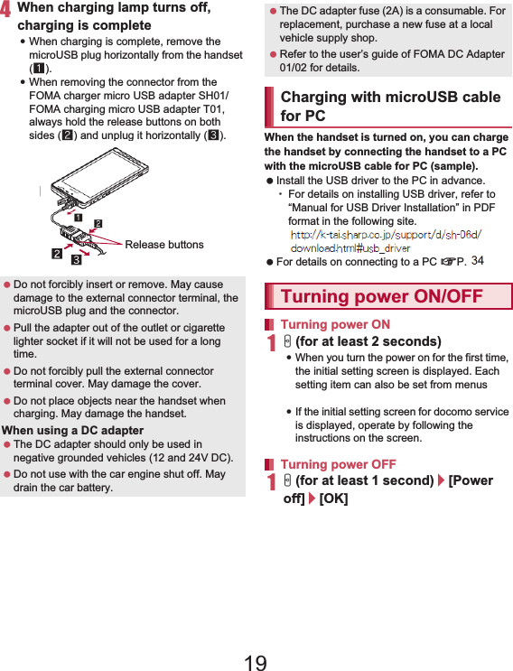 36 Before Using the Handset4When charging lamp turns off, charging is complete:When charging is complete, remove the microUSB plug horizontally from the handset (1).:When removing the connector from the FOMA charger micro USB adapter SH01/FOMA charging micro USB adapter T01, always hold the release buttons on both sides (2) and unplug it horizontally (3). When the handset is turned on, you can charge the handset by connecting the handset to a PC with the microUSB cable for PC (sample). Install the USB driver to the PC in advance.ƦFor details on installing USB driver, refer to “Manual for USB Driver Installation” in PDF format in the following site.(http://k-tai.sharp.co.jp/support/d/sh-01d/download/usb/index.html) (in Japanese only) For details on connecting to a PC nP. 1101H (for at least 2 seconds):When you turn the power on for the first time, the initial setting screen is displayed. Each setting item can also be set from menus (nP. 40).:If the initial setting screen for docomo service is displayed, operate by following the instructions on the screen.1H (for at least 1 second)/[Power off]/[OK] Do not forcibly insert or remove. May cause damage to the external connector terminal, the microUSB plug and the connector. Pull the adapter out of the outlet or cigarette lighter socket if it will not be used for a long time. Do not forcibly pull the external connector terminal cover. May damage the cover. Do not place objects near the handset when charging. May damage the handset.When using a DC adapter The DC adapter should only be used in negative grounded vehicles (12 and 24V DC). Do not use with the car engine shut off. May drain the car battery.Release buttons The DC adapter fuse (2A) is a consumable. For replacement, purchase a new fuse at a local vehicle supply shop. Refer to the user’s guide of FOMA DC Adapter 01/02 for details.Charging with microUSB cable for PCTurning power ON/OFFTurning power ONTurning power OFF19