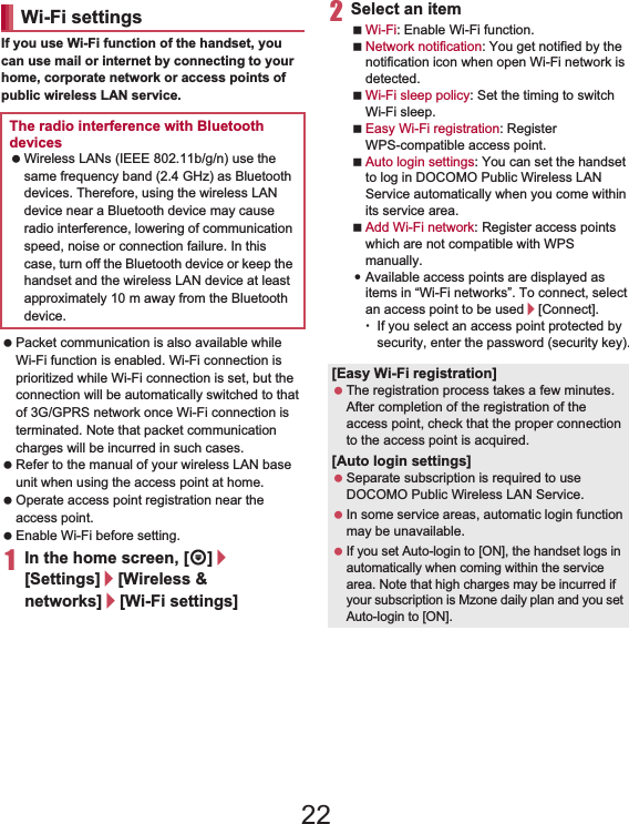 42 Before Using the HandsetIf you use Wi-Fi function of the handset, you can use mail or internet by connecting to your home, corporate network or access points of public wireless LAN service. Packet communication is also available while Wi-Fi function is enabled. Wi-Fi connection is prioritized while Wi-Fi connection is set, but the connection will be automatically switched to that of 3G/GPRS network once Wi-Fi connection is terminated. Note that packet communication charges will be incurred in such cases. Refer to the manual of your wireless LAN base unit when using the access point at home. Operate access point registration near the access point. Enable Wi-Fi before setting.1In the home screen, [R]/[Settings]/[Wireless &amp; networks]/[Wi-Fi settings]2Select an itemWi-Fi: Enable Wi-Fi function.Network notification: You get notified by the notification icon when open Wi-Fi network is detected.Wi-Fi sleep policy: Set the timing to switch Wi-Fi sleep.Easy Wi-Fi registration: Register WPS-compatible access point.Auto login settings: You can set the handset to log in DOCOMO Public Wireless LAN Service automatically when you come within its service area.Add Wi-Fi network: Register access points which are not compatible with WPS manually.:Available access points are displayed as items in “Wi-Fi networks”. To connect, select an access point to be used/[Connect].ƦIf you select an access point protected by security, enter the password (security key).Wi-Fi settingsThe radio interference with Bluetooth devices Wireless LANs (IEEE 802.11b/g/n) use the same frequency band (2.4 GHz) as Bluetooth devices. Therefore, using the wireless LAN device near a Bluetooth device may cause radio interference, lowering of communication speed, noise or connection failure. In this case, turn off the Bluetooth device or keep the handset and the wireless LAN device at least approximately 10 m away from the Bluetooth device.[Easy Wi-Fi registration] The registration process takes a few minutes. After completion of the registration of the access point, check that the proper connection to the access point is acquired.[Auto login settings] Separate subscription is required to use DOCOMO Public Wireless LAN Service. In some service areas, automatic login function may be unavailable. If you set Auto-login to [ON], the handset logs in automatically when coming within the service area. Note that high charges may be incurred if your subscription is Mzone daily plan and you set Auto-login to [ON].22