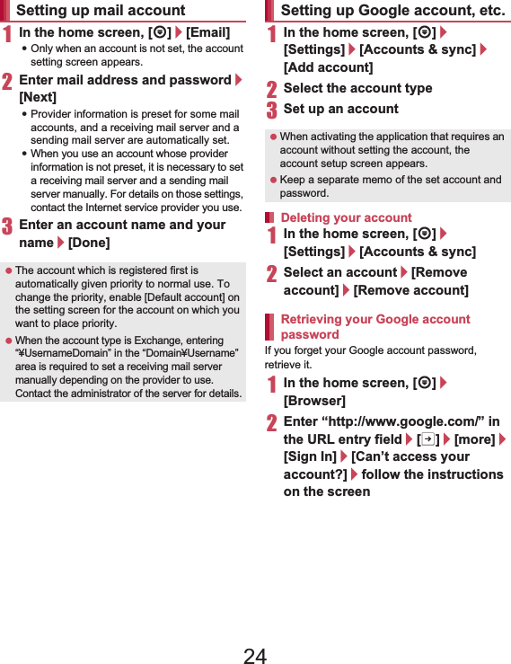 44 Before Using the Handset1In the home screen, [R]/[Email]:Only when an account is not set, the account setting screen appears.2Enter mail address and password/[Next]:Provider information is preset for some mail accounts, and a receiving mail server and a sending mail server are automatically set.:When you use an account whose provider information is not preset, it is necessary to set a receiving mail server and a sending mail server manually. For details on those settings, contact the Internet service provider you use.3Enter an account name and your name/[Done]1In the home screen, [R]/[Settings]/[Accounts &amp; sync]/[Add account]2Select the account type3Set up an account1In the home screen, [R]/[Settings]/[Accounts &amp; sync]2Select an account/[Remove account]/[Remove account]If you forget your Google account password, retrieve it.1In the home screen, [R]/[Browser]2Enter “(http://www.google.com/) ” in the URL entry field/[I]/[more]/[Sign In]/[Can’t access your account?]/follow the instructions on the screenSetting up mail account The account which is registered first is automatically given priority to normal use. To change the priority, enable [Default account] on the setting screen for the account on which you want to place priority. When the account type is Exchange, entering “¥UsernameDomain” in the “Domain¥Username” area is required to set a receiving mail server manually depending on the provider to use. Contact the administrator of the server for details.Setting up Google account, etc. When activating the application that requires an account without setting the account, the account setup screen appears. Keep a separate memo of the set account and password.Deleting your accountRetrieving your Google account password24