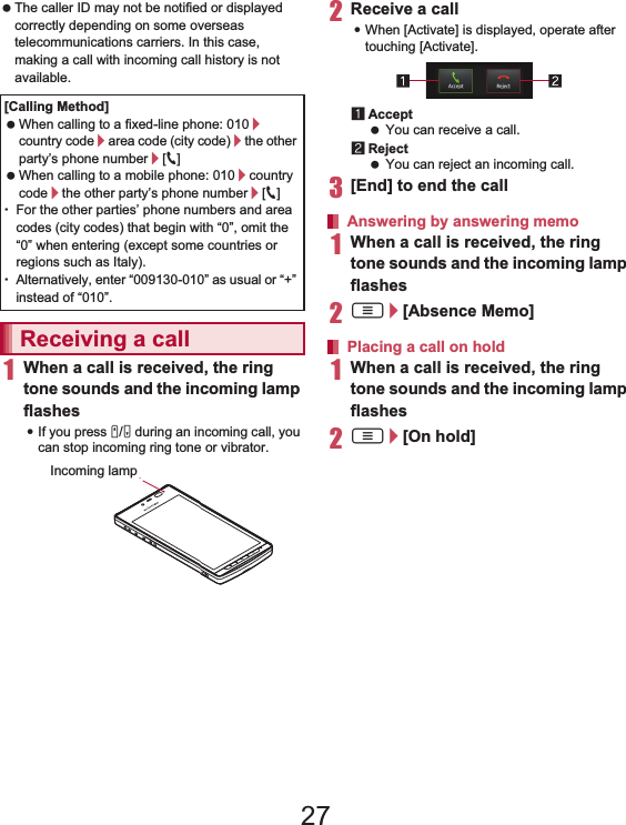 65Call/Network Services  The caller ID may not be notified or displayed correctly depending on some overseas telecommunications carriers. In this case, making a call with incoming call history is not available.1When a call is received, the ring tone sounds and the incoming lamp flashes:If you press x/y during an incoming call, you can stop incoming ring tone or vibrator.2Receive a call:When [Activate] is displayed, operate after touching [Activate].1Accept You can receive a call.2Reject You can reject an incoming call.3[End] to end the call1When a call is received, the ring tone sounds and the incoming lamp flashes2z/[Absence Memo]1When a call is received, the ring tone sounds and the incoming lamp flashes2z/[On hold][Calling Method] When calling to a fixed-line phone: 010/country code/area code (city code)/the other party’s phone number/[0] When calling to a mobile phone: 010/country code/the other party’s phone number/[0]ƦFor the other parties’ phone numbers and area codes (city codes) that begin with “0”, omit the “0” when entering (except some countries or regions such as Italy).ƦAlternatively, enter “009130-010” as usual or “+” instead of “010”.Receiving a callIncoming lampAnswering by answering memoPlacing a call on hold27