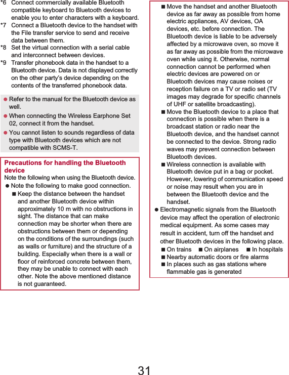 107File Management *6 Connect commercially available Bluetooth compatible keyboard to Bluetooth devices to enable you to enter characters with a keyboard.*7 Connect a Bluetooth device to the handset with the File transfer service to send and receive data between them.*8 Set the virtual connection with a serial cable and interconnect between devices.*9Transfer phonebook data in the handset to a Bluetooth device. Data is not displayed correctly on the other party’s device depending on the contents of the transferred phonebook data. Refer to the manual for the Bluetooth device as well. When connecting the Wireless Earphone Set 02, connect it from the handset. You cannot listen to sounds regardless of data type with Bluetooth devices which are not compatible with SCMS-T.Precautions for handling the Bluetooth deviceNote the following when using the Bluetooth device. Note the following to make good connection.Keep the distance between the handset and another Bluetooth device within approximately 10 m with no obstructions in sight. The distance that can make connection may be shorter when there are obstructions between them or depending on the conditions of the surroundings (such as walls or furniture) and the structure of a building. Especially when there is a wall or floor of reinforced concrete between them, they may be unable to connect with each other. Note the above mentioned distance is not guaranteed.Move the handset and another Bluetooth device as far away as possible from home electric appliances, AV devices, OA devices, etc. before connection. The Bluetooth device is liable to be adversely affected by a microwave oven, so move it as far away as possible from the microwave oven while using it. Otherwise, normal connection cannot be performed when electric devices are powered on or Bluetooth devices may cause noises or reception failure on a TV or radio set (TV images may degrade for specific channels of UHF or satellite broadcasting).Move the Bluetooth device to a place that connection is possible when there is a broadcast station or radio near the Bluetooth device, and the handset cannot be connected to the device. Strong radio waves may prevent connection between Bluetooth devices.Wireless connection is available with Bluetooth device put in a bag or pocket. However, lowering of communication speed or noise may result when you are in between the Bluetooth device and the handset. Electromagnetic signals from the Bluetooth device may affect the operation of electronic medical equipment. As some cases may result in accident, turn off the handset and other Bluetooth devices in the following place.On trains On airplanes In hospitalsNearby automatic doors or fire alarmsIn places such as gas stations where flammable gas is generated31
