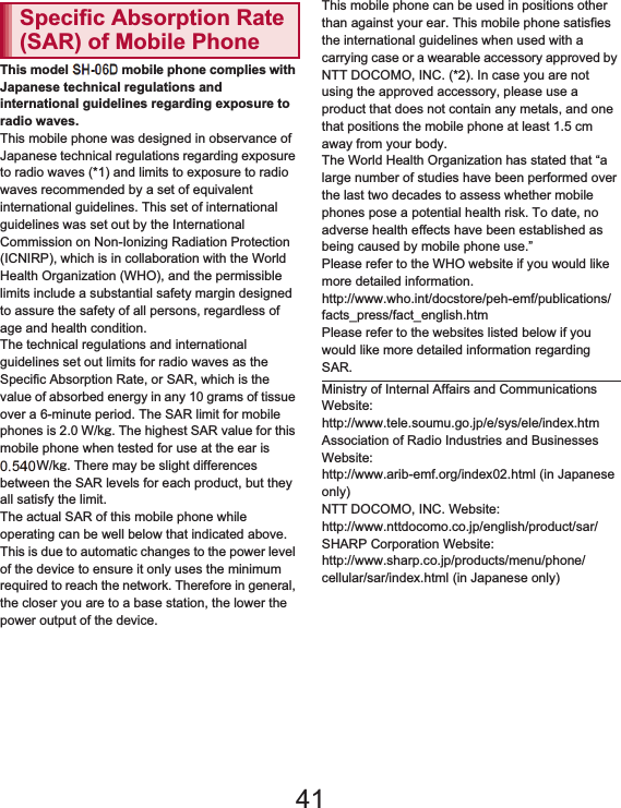 168 Appendix/IndexThis model SH-01D mobile phone complies with Japanese technical regulations and international guidelines regarding exposure to radio waves.This mobile phone was designed in observance of Japanese technical regulations regarding exposure to radio waves (*1) and limits to exposure to radio waves recommended by a set of equivalent international guidelines. This set of international guidelines was set out by the International Commission on Non-Ionizing Radiation Protection (ICNIRP), which is in collaboration with the World Health Organization (WHO), and the permissible limits include a substantial safety margin designed to assure the safety of all persons, regardless of age and health condition.The technical regulations and international guidelines set out limits for radio waves as the Specific Absorption Rate, or SAR, which is the value of absorbed energy in any 10 grams of tissue over a 6-minute period. The SAR limit for mobile phones is 2.0 W/kŨ. The highest SAR value for this mobile phone when tested for use at the ear is 0.553 W/kŨ. There may be slight differences between the SAR levels for each product, but they all satisfy the limit.The actual SAR of this mobile phone while operating can be well below that indicated above. This is due to automatic changes to the power level of the device to ensure it only uses the minimum required to reach the network. Therefore in general, the closer you are to a base station, the lower the power output of the device.This mobile phone can be used in positions other than against your ear. This mobile phone satisfies the international guidelines when used with a carrying case or a wearable accessory approved by NTT DOCOMO, INC. (*2). In case you are not using the approved accessory, please use a product that does not contain any metals, and one that positions the mobile phone at least 1.5 cm away from your body.The World Health Organization has stated that “a large number of studies have been performed over the last two decades to assess whether mobile phones pose a potential health risk. To date, no adverse health effects have been established as being caused by mobile phone use.” Please refer to the WHO website if you would like more detailed information.(http://www.who.int/docstore/peh-emf/publications/facts_press/fact_english.htm) Please refer to the websites listed below if you would like more detailed information regarding SAR. Specific Absorption Rate (SAR) of Mobile PhoneMinistry of Internal Affairs and Communications Website: (http://www.tele.soumu.go.jp/e/sys/ele/index.htm) Association of Radio Industries and Businesses Website: (http://www.arib-emf.org/index02.html) (in Japanese only)NTT DOCOMO, INC. Website: (http://www.nttdocomo.co.jp/english/product/sar/) SHARP Corporation Website: (http://www.sharp.co.jp/products/menu/phone/cellular/sar/index.html) (in Japanese only)41