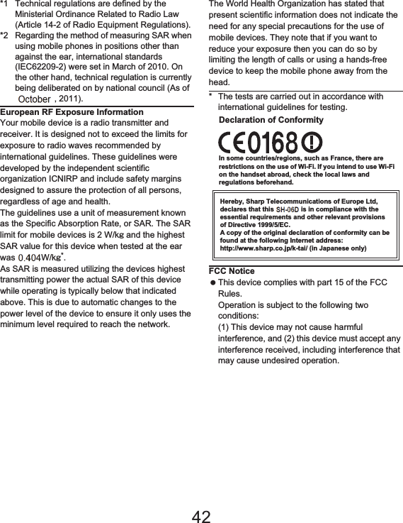 169Appendix/Index*1 Technical regulations are defined by the Ministerial Ordinance Related to Radio Law (Article 14-2 of Radio Equipment Regulations).*2 Regarding the method of measuring SAR when using mobile phones in positions other than against the ear, international standards (IEC62209-2) were set in March of 2010. On the other hand, technical regulation is currently being deliberated on by national council (As of November, 2011).European RF Exposure InformationYour mobile device is a radio transmitter and receiver. It is designed not to exceed the limits for exposure to radio waves recommended by international guidelines. These guidelines were developed by the independent scientific organization ICNIRP and include safety margins designed to assure the protection of all persons, regardless of age and health.The guidelines use a unit of measurement known as the Specific Absorption Rate, or SAR. The SAR limit for mobile devices is 2 W/kŨ and the highest SAR value for this device when tested at the ear was 0.542 W/kŨ*.As SAR is measured utilizing the devices highest transmitting power the actual SAR of this device while operating is typically below that indicated above. This is due to automatic changes to the power level of the device to ensure it only uses the minimum level required to reach the network.The World Health Organization has stated that present scientific information does not indicate the need for any special precautions for the use of mobile devices. They note that if you want to reduce your exposure then you can do so by limiting the length of calls or using a hands-free device to keep the mobile phone away from the head.* The tests are carried out in accordance with international guidelines for testing.Declaration of ConformityIn some countries/regions, such as France, there are restrictions on the use of Wi-Fi. If you intend to use Wi-Fi on the handset abroad, check the local laws and regulations beforehand.Hereby, Sharp Telecommunications of Europe Ltd, declares that this SH-01D is in compliance with the essential requirements and other relevant provisions of Directive 1999/5/EC.A copy of the original declaration of conformity can be found at the following Internet address:(http://www.sharp.co.jp/k-tai/) (in Japanese only)FCC Notice This device complies with part 15 of the FCC Rules.Operation is subject to the following two conditions:(1) This device may not cause harmful interference, and (2) this device must accept any interference received, including interference that may cause undesired operation.42