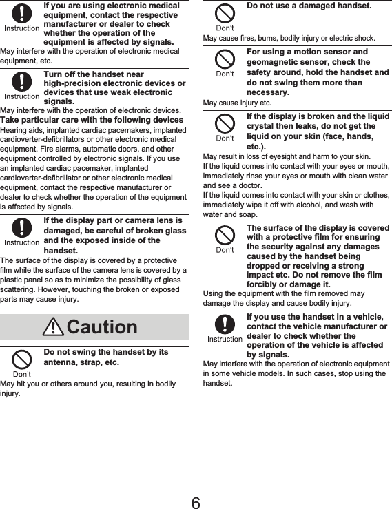 10 Contents/PrecautionsIf you are using electronic medical equipment, contact the respective manufacturer or dealer to check whether the operation of the equipment is affected by signals.May interfere with the operation of electronic medical equipment, etc.Turn off the handset near high-precision electronic devices or devices that use weak electronic signals.May interfere with the operation of electronic devices.Take particular care with the following devicesHearing aids, implanted cardiac pacemakers, implanted cardioverter-defibrillators or other electronic medical equipment. Fire alarms, automatic doors, and other equipment controlled by electronic signals. If you use an implanted cardiac pacemaker, implanted cardioverter-defibrillator or other electronic medical equipment, contact the respective manufacturer or dealer to check whether the operation of the equipment is affected by signals.If the display part or camera lens is damaged, be careful of broken glass and the exposed inside of the handset.The surface of the display is covered by a protective film while the surface of the camera lens is covered by a plastic panel so as to minimize the possibility of glass scattering. However, touching the broken or exposed parts may cause injury.Do not swing the handset by its antenna, strap, etc.May hit you or others around you, resulting in bodily injury.Do not use a damaged handset.May cause fires, burns, bodily injury or electric shock.For using a motion sensor and geomagnetic sensor, check the safety around, hold the handset and do not swing them more than necessary.May cause injury etc.If the display is broken and the liquid crystal then leaks, do not get the liquid on your skin (face, hands, etc.).May result in loss of eyesight and harm to your skin.If the liquid comes into contact with your eyes or mouth, immediately rinse your eyes or mouth with clean water and see a doctor. If the liquid comes into contact with your skin or clothes, immediately wipe it off with alcohol, and wash with water and soap.The surface of the display is covered with a protective film for ensuring the security against any damages caused by the handset being dropped or receiving a strong impact etc. Do not remove the film forcibly or damage it.Using the equipment with the film removed may damage the display and cause bodily injury.If you use the handset in a vehicle, contact the vehicle manufacturer or dealer to check whether the operation of the vehicle is affected by signals.May interfere with the operation of electronic equipment in some vehicle models. In such cases, stop using the handset.Caution6