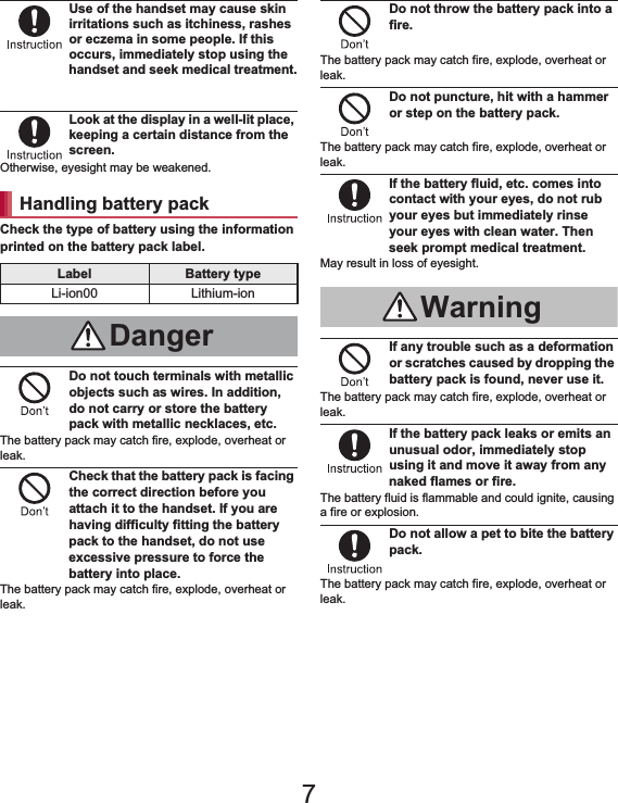 11Contents/PrecautionsUse of the handset may cause skin irritations such as itchiness, rashes or eczema in some people. If this occurs, immediately stop using the handset and seek medical treatment.For details on materials of each part n“Material list” on P. 15Look at the display in a well-lit place, keeping a certain distance from the screen.Otherwise, eyesight may be weakened.Check the type of battery using the information printed on the battery pack label.Do not touch terminals with metallic objects such as wires. In addition, do not carry or store the battery pack with metallic necklaces, etc.The battery pack may catch fire, explode, overheat or leak.Check that the battery pack is facing the correct direction before you attach it to the handset. If you are having difficulty fitting the battery pack to the handset, do not use excessive pressure to force the battery into place.The battery pack may catch fire, explode, overheat or leak.Do not throw the battery pack into a fire.The battery pack may catch fire, explode, overheat or leak.Do not puncture, hit with a hammer or step on the battery pack.The battery pack may catch fire, explode, overheat or leak.If the battery fluid, etc. comes into contact with your eyes, do not rub your eyes but immediately rinse your eyes with clean water. Then seek prompt medical treatment.May result in loss of eyesight.If any trouble such as a deformation or scratches caused by dropping the battery pack is found, never use it.The battery pack may catch fire, explode, overheat or leak.If the battery pack leaks or emits an unusual odor, immediately stop using it and move it away from any naked flames or fire.The battery fluid is flammable and could ignite, causing a fire or explosion.Do not allow a pet to bite the battery pack.The battery pack may catch fire, explode, overheat or leak.Handling battery packLabel Battery typeLi-ion00 Lithium-ionDangerWarning7