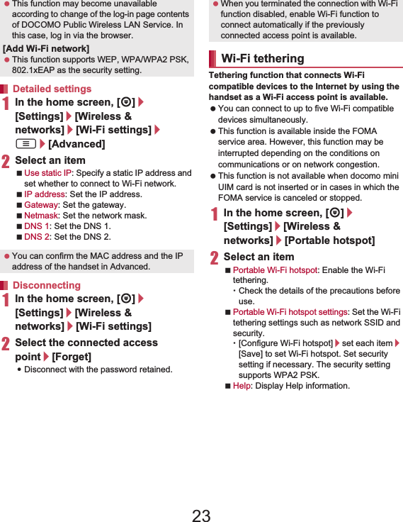 43Before Using the Handset   1In the home screen, [R]/[Settings]/[Wireless &amp; networks]/[Wi-Fi settings]/z/[Advanced]2Select an itemUse static IP: Specify a static IP address and set whether to connect to Wi-Fi network.IP address: Set the IP address.Gateway: Set the gateway.Netmask: Set the network mask.DNS 1: Set the DNS 1.DNS 2: Set the DNS 2.1In the home screen, [R]/[Settings]/[Wireless &amp; networks]/[Wi-Fi settings]2Select the connected access point/[Forget]:Disconnect with the password retained.Tethering function that connects Wi-Fi compatible devices to the Internet by using the handset as a Wi-Fi access point is available. You can connect to up to five Wi-Fi compatible devices simultaneously. This function is available inside the FOMA service area. However, this function may be interrupted depending on the conditions on communications or on network congestion. This function is not available when docomo mini UIM card is not inserted or in cases in which the FOMA service is canceled or stopped.1In the home screen, [R]/[Settings]/[Wireless &amp; networks]/[Portable hotspot]2Select an itemPortable Wi-Fi hotspot: Enable the Wi-Fi tethering.ƦCheck the details of the precautions before use.Portable Wi-Fi hotspot settings: Set the Wi-Fi tethering settings such as network SSID and security.Ʀ[Configure Wi-Fi hotspot]/set each item/[Save] to set Wi-Fi hotspot. Set security setting if necessary. The security setting supports WPA2 PSK.Help: Display Help information. This function may become unavailable according to change of the log-in page contents of DOCOMO Public Wireless LAN Service. In this case, log in via the browser.[Add Wi-Fi network] This function supports WEP, WPA/WPA2 PSK, 802.1xEAP as the security setting.Detailed settings You can confirm the MAC address and the IP address of the handset in Advanced.Disconnecting When you terminated the connection with Wi-Fi function disabled, enable Wi-Fi function to connect automatically if the previously connected access point is available.Wi-Fi tethering23