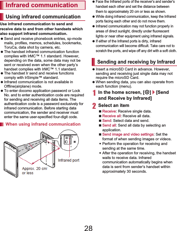 104 File ManagementUse infrared communication to send and receive data to and from other handsets which also support infrared communication. Send and receive phonebook entries, sp-mode mails, profiles, memos, schedules, bookmarks, ToruCa, data shot by camera, etc. The handset infrared communication function complies with IrMC™ 1.1 standard. However, depending on the data, some data may not be sent or received even when the other party’s handset complies with IrMC™ 1.1 standard. The handset Ir send and receive functions comply with IrSimple™ standard. Infrared communication is not available in Offline(airplane) mode. To enter docomo application password or Lock No. and to enter authentication code are required for sending and receiving all data items. The authentication code is a password exclusively for infrared communication. Before starting data communication, the sender and receiver must enter the same user-specified four-digit code. Face the Infrared ports of the receiver’s and sender’s handset each other and set the distance between them to approximately 20 cm or less as shown. While doing infrared communication, keep the Infrared ports facing each other and do not move them. Infrared communication may not function properly in areas of direct sunlight, directly under fluorescent lights or near other equipment using infrared signals. If either of the Infrared ports is dirty, infrared communication will become difficult. Take care not to scratch the ports, and wipe off any dirt with a soft cloth. Insert a microSD Card in advance. However, sending and receiving just single data may not require the microSD Card. When sending data, you can also operate from each function (menu).1In the home screen, [R]/[Send and Receive by Infrared]2Select an itemReceive: Receive single data.Receive all: Receive all data.Send: Select data and send.Send all: Send all data by selecting an application.Send image and video settings: Set the format of when sending images or videos.:Perform the operation for receiving and sending at the same time.:After the operation for receiving, the handset waits to receive data. Infrared communication automatically begins when data is sent from sender’s handset within approximately 30 seconds.Infrared communicationUsing infrared communicationWhen using infrared communicationApprox. 20 cmor lessInfrared port15°15°Sending and receiving by Infrared28