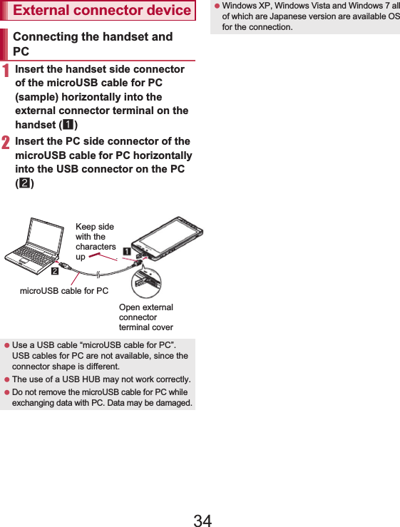 110 File Management1Insert the handset side connector of the microUSB cable for PC (sample) horizontally into the external connector terminal on the handset (1)2Insert the PC side connector of the microUSB cable for PC horizontally into the USB connector on the PC (2):For details on setting USB connection mode nP. 82 Insert a microSD Card in advance.1Connect the handset to a PC via the microUSB cable for PC2Touch the status bar/[USB connected]3[Turn on USB storage.]/[OK]4Use as a microSD reader/writer5Perform secure hardware removal after use6[Turn off USB storage.]7Disconnect the microUSB cable for PC from the handsetTransfer music data, videos, and still pictures from a PC to a microSD Card. Playing copyrighted data is only possible with the handset used for transfer from a PC. Some data may not be played due to copyright.External connector deviceConnecting the handset and PC Use a USB cable “microUSB cable for PC”. USB cables for PC are not available, since the connector shape is different. The use of a USB HUB may not work correctly. Do not remove the microUSB cable for PC while exchanging data with PC. Data may be damaged.Keep sidewith thecharacters upmicroUSB cable for PCOpen externalconnectorterminal cover Windows XP, Windows Vista and Windows 7 all of which are Japanese version are available OS for the connection.microSD reader/writer While using as a microSD reader/writer, Offline(airplane) mode is enabled. While using as a microSD reader/writer, microSD Card cannot be used by other applications. In addition, microSD Card may not be used as a microSD reader/writer while it is used by other applications.Transferring data34