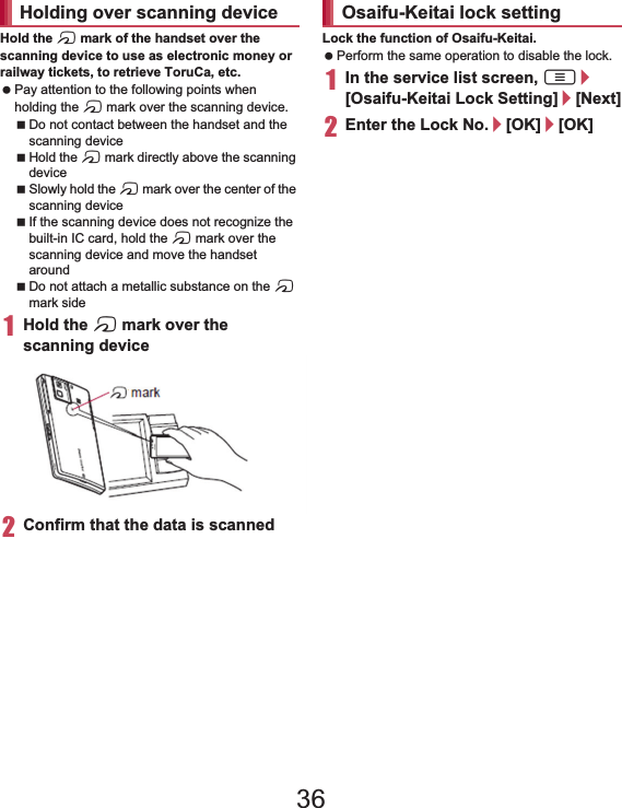 137ApplicationsHold the a mark of the handset over the scanning device to use as electronic money or railway tickets, to retrieve ToruCa, etc. Pay attention to the following points when holding the a mark over the scanning device.Do not contact between the handset and the scanning deviceHold the a mark directly above the scanning deviceSlowly hold the a mark over the center of the scanning deviceIf the scanning device does not recognize the built-in IC card, hold the a mark over the scanning device and move the handset aroundDo not attach a metallic substance on the a mark side1Hold the a mark over the scanning device2Confirm that the data is scannedLock the function of Osaifu-Keitai. Perform the same operation to disable the lock.1In the service list screen, z/[Osaifu-Keitai Lock Setting]/[Next]2Enter the Lock No./[OK]/[OK]ToruCa is an electronic card that can be imported to the handset. You can retrieve it as store information or a coupon from a scanning device or sites. Retrieved ToruCa is saved in the “ToruCa” application and you can display/search/update it using the application.For details on ToruCa, refer to “̮၌ဥ΄ͼΡήΛ· (spκȜΡ༎)” (Mobile Phone User’s Guide [sp-mode]) (in Japanese only).1In the home screen, [R]/[ToruCa]Holding over scanning device markOsaifu-Keitai lock settingToruCa Packet communication charges may be incurred for retrieving, displaying or updating ToruCa. ToruCa provided for i-mode terminals may not be retrieved/displayed/updated. The following functions may not be used depending on the settings of IP (Information Provider).Retrieving from a scanning deviceUpdatingSharing ToruCaMoving or copying to a microSD CardDisplaying a map36