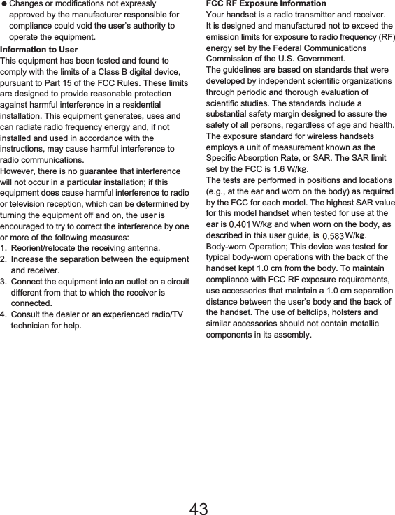 170 Appendix/Index Changes or modifications not expressly approved by the manufacturer responsible for compliance could void the user’s authority to operate the equipment.Information to UserThis equipment has been tested and found to comply with the limits of a Class B digital device, pursuant to Part 15 of the FCC Rules. These limits are designed to provide reasonable protection against harmful interference in a residential installation. This equipment generates, uses and can radiate radio frequency energy and, if not installed and used in accordance with the instructions, may cause harmful interference to radio communications.However, there is no guarantee that interference will not occur in a particular installation; if this equipment does cause harmful interference to radio or television reception, which can be determined by turning the equipment off and on, the user is encouraged to try to correct the interference by one or more of the following measures:1. Reorient/relocate the receiving antenna.2. Increase the separation between the equipment and receiver.3. Connect the equipment into an outlet on a circuit different from that to which the receiver is connected.4. Consult the dealer or an experienced radio/TV technician for help.FCC RF Exposure InformationYour handset is a radio transmitter and receiver.It is designed and manufactured not to exceed the emission limits for exposure to radio frequency (RF) energy set by the Federal Communications Commission of the U.S. Government.The guidelines are based on standards that were developed by independent scientific organizations through periodic and thorough evaluation of scientific studies. The standards include a substantial safety margin designed to assure the safety of all persons, regardless of age and health.The exposure standard for wireless handsets employs a unit of measurement known as the Specific Absorption Rate, or SAR. The SAR limit set by the FCC is 1.6 W/kŨ.The tests are performed in positions and locations (e.g., at the ear and worn on the body) as required by the FCC for each model. The highest SAR value for this model handset when tested for use at the ear is 0.616 W/kŨ and when worn on the body, as described in this user guide, is 0.720 W/kŨ.Body-worn Operation; This device was tested for typical body-worn operations with the back of the handset kept 1.0 cm from the body. To maintain compliance with FCC RF exposure requirements, use accessories that maintain a 1.0 cm separation distance between the user’s body and the back of the handset. The use of beltclips, holsters and similar accessories should not contain metallic components in its assembly.43