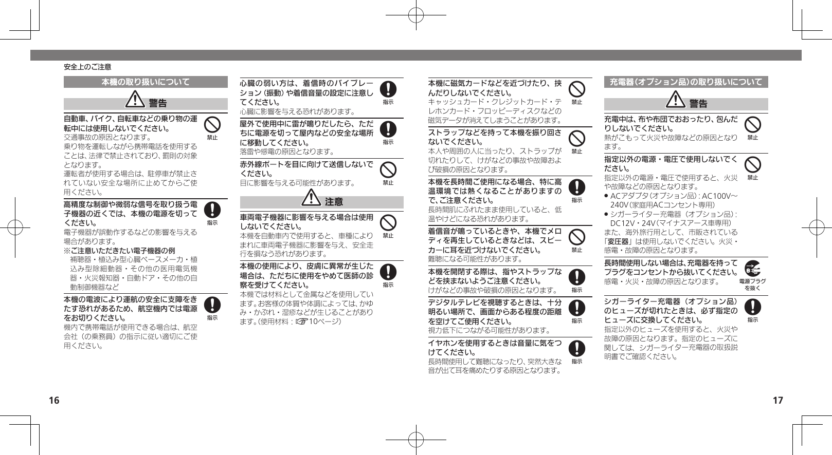 1617安全上のご注意本機の取り扱いについて 警告自動車、バイク、自転車などの乗り物の運転中には使用しないでください。交通事故の原因となります。乗り物を運転しながら携帯電話を使用することは、法律で禁止されており、罰則の対象となります。運転者が使用する場合は、駐停車が禁止されていない安全な場所に止めてからご使用ください。高精度な制御や微弱な信号を取り扱う電子機器の近くでは、本機の電源を切ってください。電子機器が誤動作するなどの影響を与える場合があります。※ご注意いただきたい電子機器の例補聴器・植込み型心臓ペースメーカ・植込み型除細動器・その他の医用電気機器・火災報知器・自動ドア・その他の自動制御機器など本機の電波により運航の安全に支障をきたす恐れがあるため、航空機内では電源をお切りください。機内で携帯電話が使用できる場合は、航空会社（の乗務員）の指示に従い適切にご使用ください。心臓の弱い方は、着信時のバイブレーション（振動）や着信音量の設定に注意してください。心臓に影響を与える恐れがあります。屋外で使用中に雷が鳴りだしたら、ただちに電源を切って屋内などの安全な場所に移動してください。落雷や感電の原因となります。赤外線ポートを目に向けて送信しないでください。目に影響を与える可能性があります。 注意車両電子機器に影響を与える場合は使用しないでください。本機を自動車内で使用すると、車種によりまれに車両電子機器に影響を与え、安全走行を損なう恐れがあります。本機の使用により、皮膚に異常が生じた場合は、ただちに使用をやめて医師の診察を受けてください。本機では材料として金属などを使用しています。お客様の体質や体調によっては、かゆみ・かぶれ・湿疹などが生じることがあります。（使用材料：A10ページ）48888448本機に磁気カードなどを近づけたり、挟んだりしないでください。キャッシュカード・クレジットカード・テレホンカード・フロッピーディスクなどの磁気データが消えてしまうことがあります。ストラップなどを持って本機を振り回さないでください。本人や周囲の人に当ったり、ストラップが切れたりして、けがなどの事故や故障および破損の原因となります。本機を長時間ご使用になる場合、特に高温環境では熱くなることがありますので、ご注意ください。長時間肌にふれたまま使用していると、低温やけどになる恐れがあります。着信音が鳴っているときや、本機でメロディを再生しているときなどは、スピーカーに耳を近づけないでください。難聴になる可能性があります。本機を開閉する際は、指やストラップなどを挟まないようご注意ください。けがなどの事故や破損の原因となります。デジタルテレビを視聴するときは、十分明るい場所で、画面からある程度の距離を空けてご使用ください。視力低下につながる可能性があります。イヤホンを使用するときは音量に気をつけてください。長時間使用して難聴になったり、突然大きな音が出て耳を痛めたりする原因となります。充電器（オプション品）の取り扱いについて 警告充電中は、布や布団でおおったり、包んだりしないでください。熱がこもって火災や故障などの原因となります。指定以外の電源・電圧で使用しないでください。指定以外の電源・電圧で使用すると、火災や故障などの原因となります。ACアダプタ（オプション品）：AC100V～  .240V（家庭用ACコンセント専用）シガーライター充電器（オプション品）： .DC12V・24V（マイナスアース車専用）また、海外旅行用として、市販されている「変圧器」は使用しないでください。火災・感電・故障の原因となります。長時間使用しない場合は、充電器を持ってプラグをコンセントから抜いてください。感電・火災・故障の原因となります。シガーライター充電器（オプション品）のヒューズが切れたときは、必ず指定のヒューズに交換してください。指定以外のヒューズを使用すると、火災や故障の原因となります。指定のヒューズに関しては、シガーライター充電器の取扱説明書でご確認ください。44848884498