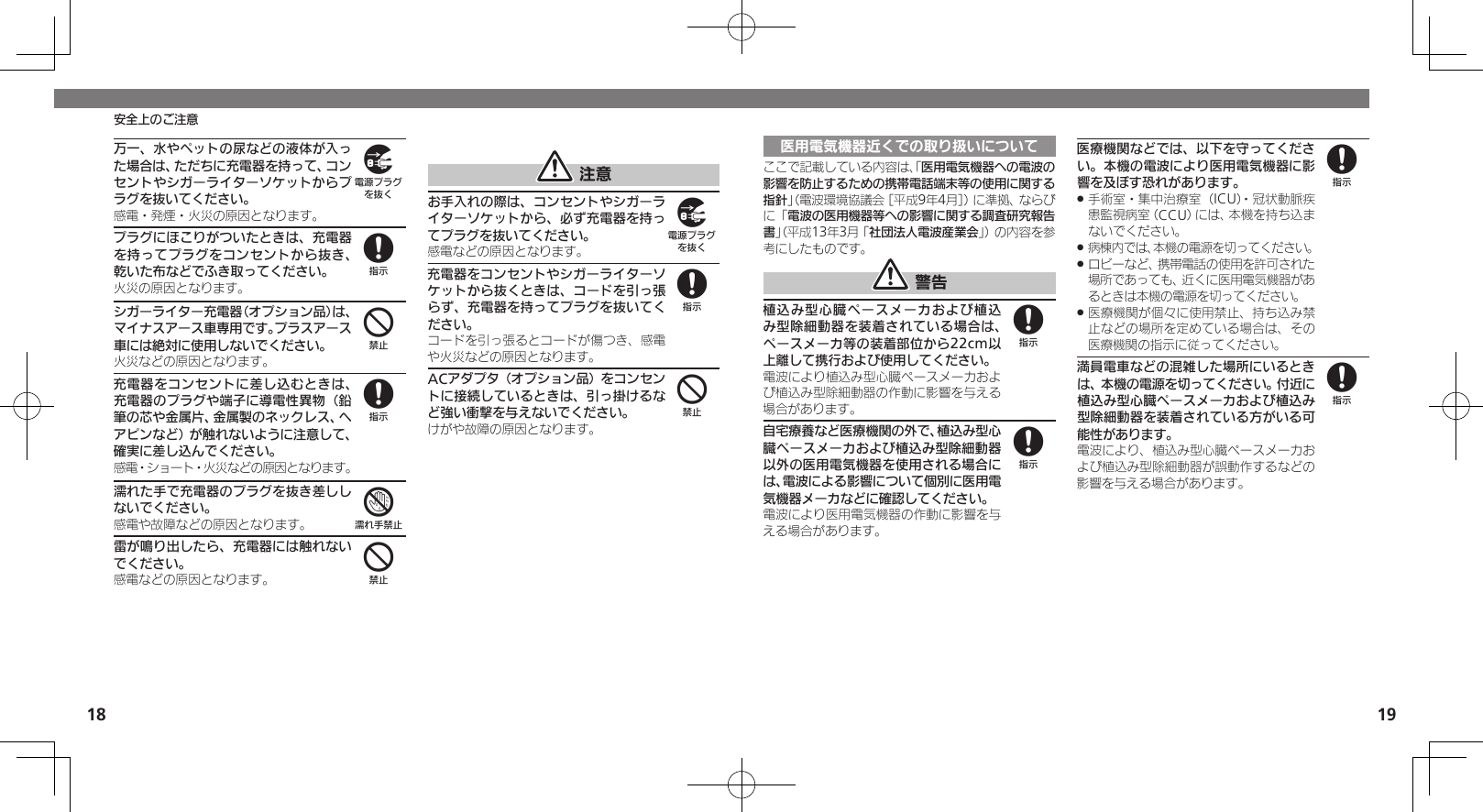 18 19安全上のご注意万一、水やペットの尿などの液体が入った場合は、ただちに充電器を持って、コンセントやシガーライターソケットからプラグを抜いてください。感電・発煙・火災の原因となります。プラグにほこりがついたときは、充電器を持ってプラグをコンセントから抜き、乾いた布などでふき取ってください。火災の原因となります。シガーライター充電器（オプション品）は、マイナスアース車専用です。プラスアース車には絶対に使用しないでください。火災などの原因となります。充電器をコンセントに差し込むときは、充電器のプラグや端子に導電性異物（鉛筆の芯や金属片、金属製のネックレス、ヘアピンなど）が触れないように注意して、確実に差し込んでください。感電・ショート・火災などの原因となります。濡れた手で充電器のプラグを抜き差ししないでください。感電や故障などの原因となります。雷が鳴り出したら、充電器には触れないでください。感電などの原因となります。 注意お手入れの際は、コンセントやシガーライターソケットから、必ず充電器を持ってプラグを抜いてください。感電などの原因となります。充電器をコンセントやシガーライターソケットから抜くときは、コードを引っ張らず、充電器を持ってプラグを抜いてください。コードを引っ張るとコードが傷つき、感電や火災などの原因となります。ACアダプタ（オプション品）をコンセントに接続しているときは、引っ掛けるなど強い衝撃を与えないでください。けがや故障の原因となります。984874984医用電気機器近くでの取り扱いについてここで記載している内容は、「医用電気機器への電波の影響を防止するための携帯電話端末等の使用に関する指針」（電波環境協議会［平成9年4月］）に準拠、ならびに「電波の医用機器等への影響に関する調査研究報告書」（平成13年3月「社団法人電波産業会」）の内容を参考にしたものです。 警告植込み型心臓ペースメーカおよび植込み型除細動器を装着されている場合は、ペースメーカ等の装着部位から22cm以上離して携行および使用してください。電波により植込み型心臓ペースメーカおよび植込み型除細動器の作動に影響を与える場合があります。自宅療養など医療機関の外で、植込み型心臓ペースメーカおよび植込み型除細動器以外の医用電気機器を使用される場合には、電波による影響について個別に医用電気機器メーカなどに確認してください。電波により医用電気機器の作動に影響を与える場合があります。医療機関などでは、以下を守ってください。本機の電波により医用電気機器に影響を及ぼす恐れがあります。手術室・集中治療室（ICU）・冠状動脈疾 .患監視病室（CCU）には、本機を持ち込まないでください。病棟内では、本機の電源を切ってください。 .ロビーなど、携帯電話の使用を許可された .場所であっても、近くに医用電気機器があるときは本機の電源を切ってください。医療機関が個々に使用禁止、持ち込み禁 .止などの場所を定めている場合は、その医療機関の指示に従ってください。満員電車などの混雑した場所にいるときは、本機の電源を切ってください。付近に植込み型心臓ペースメーカおよび植込み型除細動器を装着されている方がいる可能性があります。電波により、植込み型心臓ペースメーカおよび植込み型除細動器が誤動作するなどの影響を与える場合があります。8888