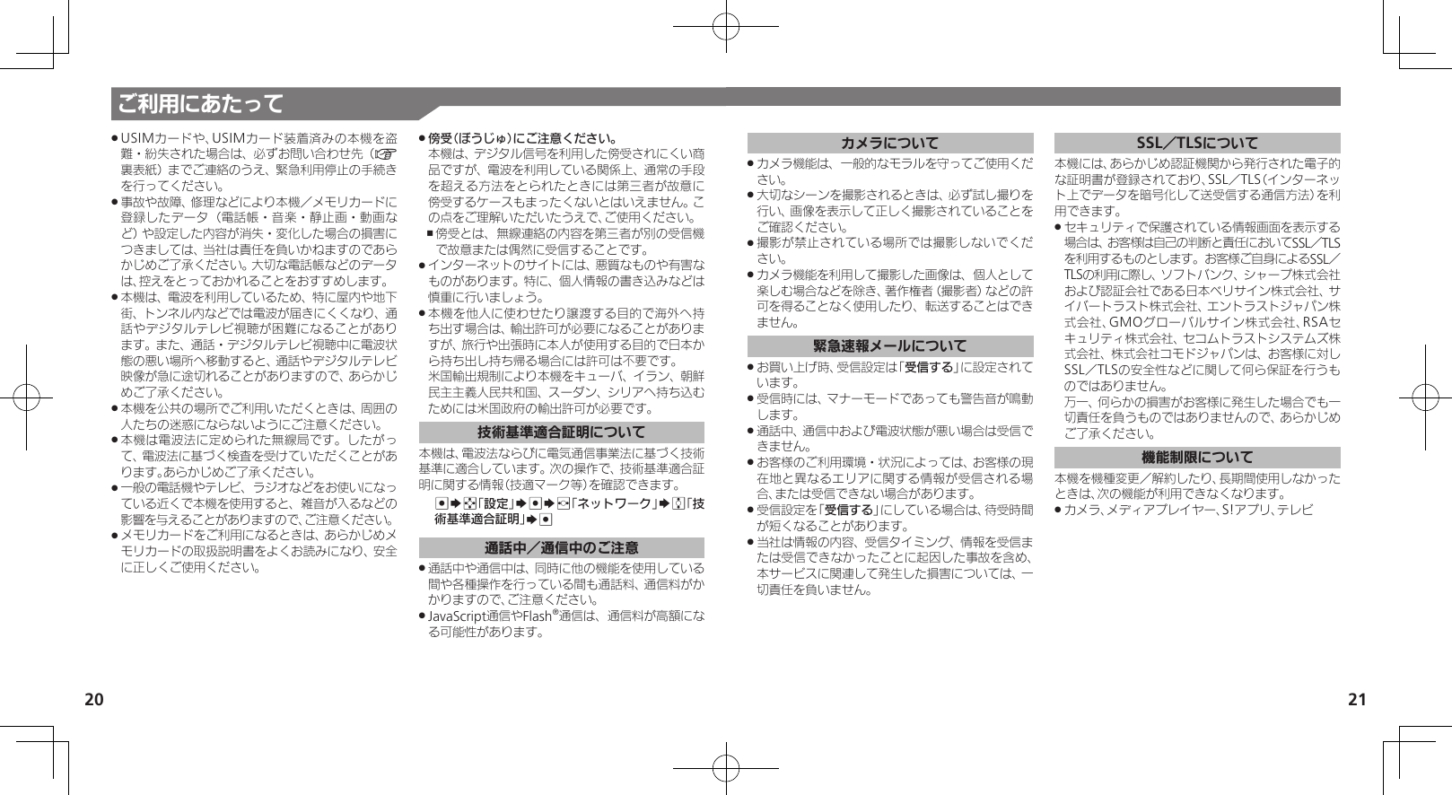 20 21ご利用にあたってUSIMカードや、USIMカード装着済みの本機を盗 .難・紛失された場合は、必ずお問い合わせ先（A裏表紙）までご連絡のうえ、緊急利用停止の手続きを行ってください。事故や故障、修理などにより本機／メモリカードに .登録したデータ（電話帳・音楽・静止画・動画など）や設定した内容が消失・変化した場合の損害につきましては、当社は責任を負いかねますのであらかじめご了承ください。大切な電話帳などのデータは、控えをとっておかれることをおすすめします。本機は、電波を利用しているため、特に屋内や地下 .街、トンネル内などでは電波が届きにくくなり、通話やデジタルテレビ視聴が困難になることがあります。また、通話・デジタルテレビ視聴中に電波状態の悪い場所へ移動すると、通話やデジタルテレビ映像が急に途切れることがありますので、あらかじめご了承ください。本機を公共の場所でご利用いただくときは、周囲の .人たちの迷惑にならないようにご注意ください。本機は電波法に定められた無線局です。したがっ .て、電波法に基づく検査を受けていただくことがあります。あらかじめご了承ください。一般の電話機やテレビ、ラジオなどをお使いになっ .ている近くで本機を使用すると、雑音が入るなどの影響を与えることがありますので、ご注意ください。メモリカードをご利用になるときは、あらかじめメ .モリカードの取扱説明書をよくお読みになり、安全に正しくご使用ください。傍受（ぼうじゅ）にご注意ください。 . 本機は、デジタル信号を利用した傍受されにくい商品ですが、電波を利用している関係上、通常の手段を超える方法をとられたときには第三者が故意に傍受するケースもまったくないとはいえません。この点をご理解いただいたうえで、ご使用ください。傍受とは、無線連絡の内容を第三者が別の受信機 ,で故意または偶然に受信することです。インターネットのサイトには、悪質なものや有害な .ものがあります。特に、個人情報の書き込みなどは慎重に行いましょう。本機を他人に使わせたり譲渡する目的で海外へ持 .ち出す場合は、輸出許可が必要になることがありますが、旅行や出張時に本人が使用する目的で日本から持ち出し持ち帰る場合には許可は不要です。 米国輸出規制により本機をキューバ、イラン、朝鮮民主主義人民共和国、スーダン、シリアへ持ち込むためには米国政府の輸出許可が必要です。技術基準適合証明について本機は、電波法ならびに電気通信事業法に基づく技術基準に適合しています。次の操作で、技術基準適合証 明に関する情報（技適マーク等）を確認できます。 %Sg「設定」S%Sf「ネットワーク」Se「技術基準適合証明」S%通話中／通信中のご注意通話中や通信中は、同時に他の機能を使用している .間や各種操作を行っている間も通話料、通信料がかかりますので、ご注意ください。JavaScript通信やFlash .®通信は、通信料が高額になる可能性があります。カメラについてカメラ機能は、一般的なモラルを守ってご使用くだ .さい。大切なシーンを撮影されるときは、必ず試し撮りを .行い、画像を表示して正しく撮影されていることをご確認ください。撮影が禁止されている場所では撮影しないでくだ .さい。カメラ機能を利用して撮影した画像は、個人として .楽しむ場合などを除き、著作権者（撮影者）などの許可を得ることなく使用したり、転送することはできません。緊急速報メールについてお買い上げ時、受信設定は「 .受信する」に設定されています。受信時には、マナーモードであっても警告音が鳴動 .します。通話中、通信中および電波状態が悪い場合は受信で .きません。 お客様のご利用環境・状況によっては、お客様の現 .在地と異なるエリアに関する情報が受信される場合、または受信できない場合があります。 受信設定を「 .受信する」にしている場合は、待受時間が短くなることがあります。当社は情報の内容、受信タイミング、情報を受信ま .たは受信できなかったことに起因した事故を含め、本サービスに関連して発生した損害については、一切責任を負いません。SSL／TLSについて本機には、あらかじめ認証機関から発行された電子的な証明書が登録されており、SSL／TLS（インターネット上でデータを暗号化して送受信する通信方法）を利用できます。セキュリティで保護されている情報画面を表示する .場合は、お客様は自己の判断と責任においてSSL／TLSを利用するものとします。お客様ご自身によるSSL／TLSの利用に際し、ソフトバンク、シャープ株式会社および認証会社である日本ベリサイン株式会社、サイバートラスト株式会社、エントラストジャパン株式会社、GMOグローバルサイン株式会社、RSAセキュリティ株式会社、セコムトラストシステムズ株式会社、株式会社コモドジャパンは、お客様に対しSSL／TLSの安全性などに関して何ら保証を行うものではありません。     万一、何らかの損害がお客様に発生した場合でも一切責任を負うものではありませんので、あらかじめご了承ください。機能制限について本機を機種変更／解約したり、長期間使用しなかったときは、次の機能が利用できなくなります。カメラ、メディアプレイヤー、S!アプリ、テレビ .