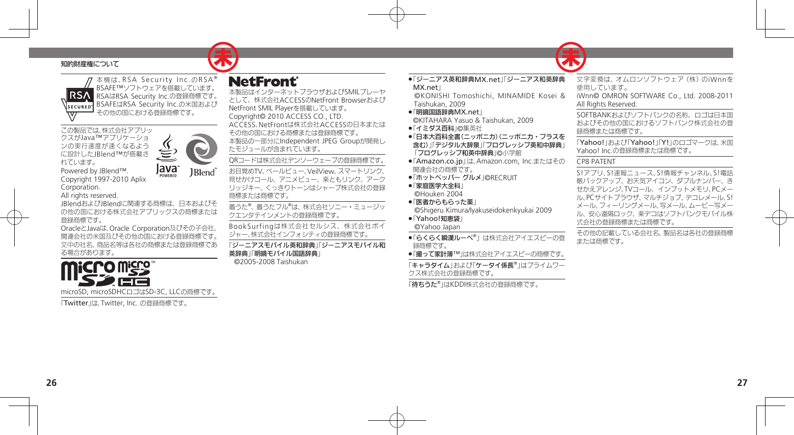 26 27知的財産権について本機は、RSA Security Inc.のRSA® BSAFE™ソフトウェアを搭載しています。RSAはRSA Security Inc.の登録商標です。BSAFEはRSA Security Inc.の米国およびその他の国における登録商標です。この製品では、株式会社アプリックスがJava™アプリケーションの実行速度が速くなるように設計したJBlend™が搭載されています。Powered by JBlend™. Copyright 1997-2010 Aplix Corporation.  All rights reserved.JBlendおよびJBlendに関連する商標は、日本およびその他の国における株式会社アプリックスの商標または登録商標です。OracleとJavaは、Oracle Corporation及びその子会社、関連会社の米国及びその他の国における登録商標です。文中の社名、商品名等は各社の商標または登録商標である場合があります。microSD, microSDHCロゴはSD-3C, LLCの商標です。「Twitter」は、Twitter, Inc. の登録商標です。本製品はインターネットブラウザおよびSMILプレーヤとして、株式会社ACCESSのNetFront BrowserおよびNetFront SMIL Playerを搭載しています。Copyright© 2010 ACCESS CO., LTD.　ACCESS、NetFrontは株式会社ACCESSの日本またはその他の国における商標または登録商標です。本製品の一部分にIndependent JPEG Groupが開発したモジュールが含まれています。QRコードは株式会社デンソーウェーブの登録商標です。お目覚めTV、ベールビュー、VeilView、スマートリンク、見せかけコール、アニメビュー、楽ともリンク、アークリッジキー、くっきりトーンはシャープ株式会社の登録商標または商標です。着うた®、着うたフル®は、株式会社ソニー・ミュージックエンタテインメントの登録商標です。BookSurfingは株式会社セルシス、株式会社ボイジャー、株式会社インフォシティの登録商標です。「ジーニアスモバイル英和辞典」「ジーニアスモバイル和英辞典」「明鏡モバイル国語辞典」©2005-2008 Taishukan「 .ジーニアス英和辞典MX.net」「ジーニアス和英辞典MX.net」 ©KONISHI Tomoshichi, MINAMIDE Kosei &amp; Taishukan, 2009「 .明鏡国語辞典MX.net」     ©KITAHARA Yasuo &amp; Taishukan, 2009「 .イミダス百科」©集英社「 .日本大百科全書（ニッポニカ）（ニッポニカ・プラスを含む）」「デジタル大辞泉」「プログレッシブ英和中辞典」 「プログレッシブ和英中辞典」©小学館「 .Amazon.co.jp」は、Amazon.com, Inc.またはその関連会社の商標です。「 .ホットペッパー グルメ」©RECRUIT「 .家庭医学大全科」 ©Houken 2004「 .医者からもらった薬」 ©Shigeru Kimura/Iyakuseidokenkyukai 2009「 .Yahoo!知恵袋」 ©Yahoo Japan「 .らくらく瞬漢ルーペ®」は株式会社アイエスピーの登録商標です。「 .撮って家計簿™」は株式会社アイエスピーの商標です。「キャラタイム」および「ケータイ係長®」はプライムワークス株式会社の登録商標です。「待ちうた®」はKDDI株式会社の登録商標です。文字変換は、オムロンソフトウェア（株）のiWnnを使用しています。       iWnn© OMRON SOFTWARE Co., Ltd. 2008-2011 All Rights Reserved.SOFTBANKおよびソフトバンクの名称、ロゴは日本国およびその他の国におけるソフトバンク株式会社の登録商標または商標です。「Yahoo!」および「Yahoo!」「Y!」のロゴマークは、米国Yahoo! Inc.の登録商標または商標です。CP8 PATENTS!アプリ、S!速報ニュース、S!情報チャンネル、S!電話帳バックアップ、お天気アイコン、ダブルナンバー、きせかえアレンジ、TVコール、インプットメモリ、PCメール、PCサイトブラウザ、マルチジョブ、デコレメール、S!メール、フィーリングメール、写メール、ムービー写メール、安心遠隔ロック、楽デコはソフトバンクモバイル株式会社の登録商標または商標です。その他の記載している会社名、製品名は各社の登録商標または商標です。未 未