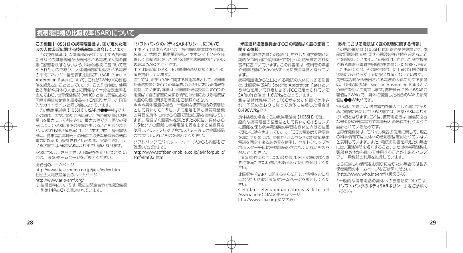 28 29携帯電話機の比吸収率（SAR）についてこの機種【105SH】の携帯電話機は、国が定めた電波の人体吸収に関する技術基準に適合しています。　この技術基準は、人体頭部のそばで使用する携帯電話機などの無線機器から送出される電波が人間の健康に影響を及ぼさないよう、科学的根拠に基づいて定められたものであり、人体側頭部に吸収される電波の平均エネルギー量を表す比吸収率（SAR: Speciﬁc Absorption Rate）について、これが2W/kg※の許容値を超えないこととしています。この許容値は、使用者の年齢や身体の大きさに関係なく十分な安全率を含んでおり、世界保健機関（WHO）と協力関係にある国際非電離放射線防護委員会（ICNIRP）が示した国際的なガイドラインと同じ値になっています。　この携帯電話機【105SH】のSARは●●W/kgです。この値は、国が定めた方法に従い、携帯電話機の送信電力を最大にして測定された最大の値です。個々の製品によってSARに多少の差異が生じることもありますが、いずれも許容値を満足しています。また、携帯電話機は、携帯電話基地局との通信に必要な最低限の送信電力になるよう設計されているため、実際に通話している状態では、通常SARはより小さい値となります。SARについて、さらに詳しい情報をお知りになりたい方は、下記のホームページをご参照ください。総務省のホームページhttp://www.tele.soumu.go.jp/j/ele/index.htm社団法人電波産業会のホームページhttp://www.arib-emf.org/※ 技術基準については、電波法関連省令（無線設備規則第14条の2）で規定されています。「ソフトバンクのボディSARポリシー」について＊ボディ（身体）SARとは：携帯電話機本体を身体に装着した状態で、携帯電話機にイヤホンマイク等を装着して連続通話をした場合の最大送信電力時での比吸収率（SAR）のことです。＊＊比吸収率（SAR）：6分間連続通話状態で測定した値を掲載しています。当社では、ボディSARに関する技術基準として、米国連邦通信委員会（FCC）の基準および欧州における情報を掲載しています。詳細は「米国連邦通信委員会（FCC）の電波ばく露の影響に関する情報」「欧州における電波ばく露の影響に関する情報」をご参照ください。＊＊＊身体装着の場合：一般的な携帯電話の装着法として身体から1.5センチに距離を保ち携帯電話機の背面を身体に向ける位置で測定試験を実施しています。電波ばく露要件を満たすためには、身体から1.5センチの距離に携帯電話を固定出来る装身具を使用し、ベルトクリップやホルスター等には金属部品の含まれていないものを選んでください。ソフトバンクモバイルホームページからも内容をご確認いただけます。http://www.softbankmobile.co.jp/ja/info/public/emf/emf02.html「米国連邦通信委員会（FCC）の電波ばく露の影響に関する情報」米国連邦通信委員会の指針は、独立した科学機関が定期的かつ周到に科学的研究を行った結果策定された基準に基づいています。この許容値は、使用者の年齢や健康状態にかかわらず十分に安全な値となっています。携帯電話機から送出される電波の人体に対する影響は、比吸収率（SAR: Speciﬁc Absorption Rate）という単位を用いて測定します。FCCで定められているSARの許容値は、1.6W/kgとなっています。測定試験は機種ごとにFCCが定めた位置で実施され、下記のとおりに従って身体に装着した場合は0.496W/kgです。身体装着の場合：この携帯電話機【105SH】では、一般的な携帯電話の装着法として身体から1.5センチに距離を保ち携帯電話機の背面を身体に向ける位置で測定試験を実施しています。FCCの電波ばく露要件を満たすためには、身体から1.5センチの距離に携帯電話を固定出来る装身具を使用し、ベルトクリップやホルスター等には金属部品の含まれていないものを選んでください。上記の条件に該当しない装身具は、FCCの電波ばく露要件を満たさない場合もあるので使用を避けてください。比吸収率（SAR）に関するさらに詳しい情報をお知りになりたい方は下記のホームページを参照してください。Cellular Telecommunications &amp; Internet Association（CTIA）のホームページhttp://www.ctia.org（英文のみ）「欧州における電波ばく露の影響に関する情報」この携帯電話機【105SH】は無線送受信機器です。本品は国際指針の推奨する電波の許容値を超えないことを確認しています。この指針は、独立した科学機関である国際非電離放射線防護委員会（ICNIRP）が策定したものであり、その許容値は、使用者の年齢や健康状態にかかわらず十分に安全な値となっています。携帯電話機から送出される電波の人体に対する影響は、比吸収率（SAR: Speciﬁc Absorption Rate）という単位を用いて測定します。携帯機器におけるSAR許容値は2W/kgで、身体に装着した場合のSARの最高値は●●W/kg*です。SAR測定の際には、送信電力を最大にして測定するため、実際に通話している状態では、通常SARはより小さい値となります。これは、携帯電話機は、通信に必要な最低限の送信電力で基地局との通信を行うように設計されているためです。世界保健機関は、モバイル機器の使用に関して、現在の科学情報では人体への悪影響は確認されていないと表明しています。また、電波の影響を抑えたい場合には、通話時間を短くすること、または携帯電話機を頭部や身体から離して使用することが出来るハンズフリー用機器の利用を推奨しています。さらに詳しい情報をお知りになりたい場合には世界保健機関のホームページをご参照ください。（http://www.who.int/emf）（英文のみ）* 一般的な携帯電話の身体への装着法については、「ソフトバンクのボディSARポリシー」をご参照ください。