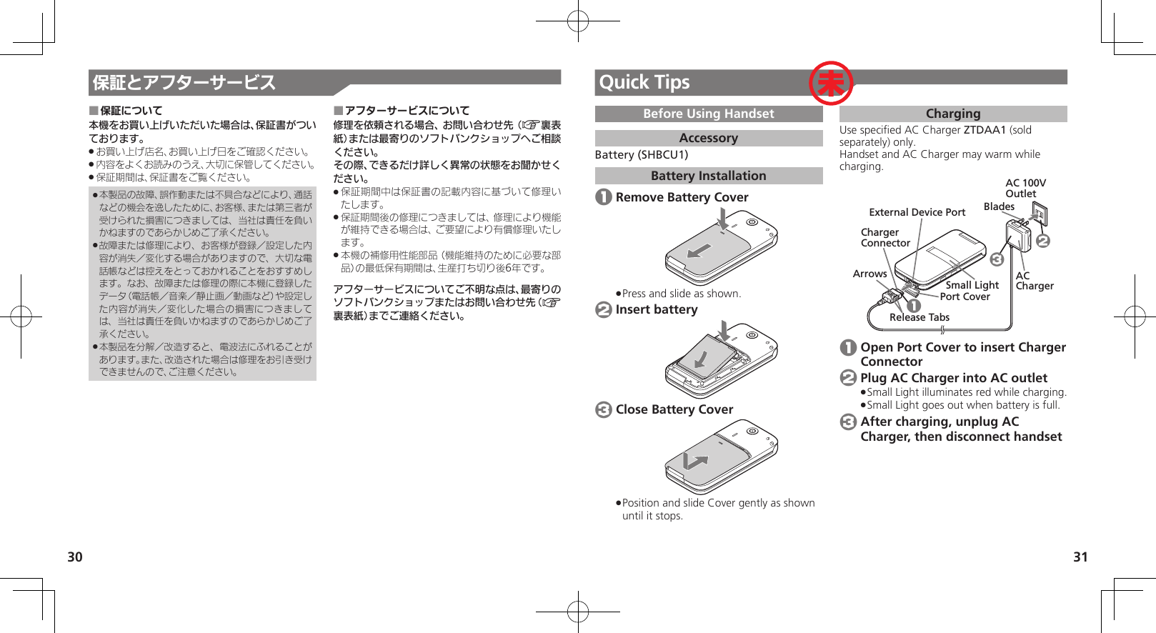 3031保証とアフターサービス保証について ■本機をお買い上げいただいた場合は、保証書がついております。お買い上げ店名、お買い上げ日をご確認ください。 .内容をよくお読みのうえ、大切に保管してください。 .保証期間は、保証書をご覧ください。 .本製品の故障、誤作動または不具合などにより、通話 .などの機会を逸したために、お客様、または第三者が受けられた損害につきましては、当社は責任を負いかねますのであらかじめご了承ください。故障または修理により、お客様が登録／設定した内 .容が消失／変化する場合がありますので、大切な電話帳などは控えをとっておかれることをおすすめします。なお、故障または修理の際に本機に登録したデータ（電話帳／音楽／静止画／動画など）や設定した内容が消失／変化した場合の損害につきましては、当社は責任を負いかねますのであらかじめご了承ください。本製品を分解／改造すると、電波法にふれることが .あります。また、改造された場合は修理をお引き受けできませんので、ご注意ください。アフターサービスについて ■修理を依頼される場合、お問い合わせ先（A裏表紙）または最寄りのソフトバンクショップへご相談ください。その際、できるだけ詳しく異常の状態をお聞かせください。保証期間中は保証書の記載内容に基づいて修理い .たします。保証期間後の修理につきましては、修理により機能 .が維持できる場合は、ご要望により有償修理いたします。本機の補修用性能部品（機能維持のために必要な部 .品）の最低保有期間は、生産打ち切り後6年です。アフターサービスについてご不明な点は、最寄りのソフトバンクショップまたはお問い合わせ先（A裏表紙）までご連絡ください。Quick TipsBefore Using HandsetAccessoryBattery (SHBCU1)Battery Installation 1 Remove Battery CoverPress and slide as shown. . 2 Insert battery 3 Close Battery CoverPosition and slide Cover gently as shown  .until it stops.ChargingUse speciﬁed AC Charger ZTDAA1 (sold separately) only.Handset and AC Charger may warm while charging.AC 100V OutletExternal Device PortPort CoverAC ChargerSmall LightCharger ConnectorArrowsRelease TabsBlades123 1 Open Port Cover to insert Charger Connector 2 Plug AC Charger into AC outletSmall Light illuminates red while charging. .Small Light goes out when battery is full. . 3 After charging, unplug AC Charger, then disconnect handset 未