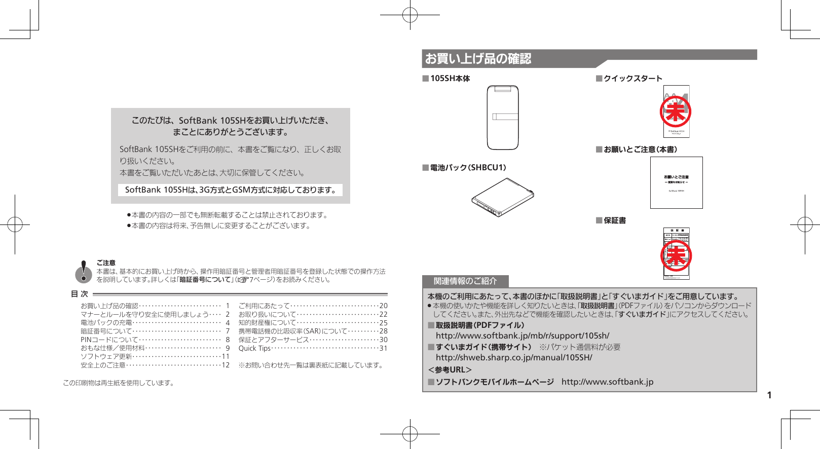 1お買い上げ品の確認このたびは、SoftBank 105SHをお買い上げいただき、まことにありがとうございます。SoftBank 105SHをご利用の前に、本書をご覧になり、正しくお取り扱いください。本書をご覧いただいたあとは、大切に保管してください。SoftBank 105SHは、3G方式とGSM方式に対応しております。本書の内容の一部でも無断転載することは禁止されております。 .本書の内容は将来、予告無しに変更することがございます。 .この印刷物は再生紙を使用しています。105SH本体 ■電池パック（SHBCU1） ■クイックスタート ■お願いとご注意（本書） ■保証書 ■本機のご利用にあたって、本書のほかに「取扱説明書」と「すぐいまガイド」をご用意しています。本機の使いかたや機能を詳しく知りたいときは、「 .取扱説明書」（PDFファイル）をパソコンからダウンロードしてください。また、外出先などで機能を確認したいときは、「すぐいまガイド」にアクセスしてください。取扱説明書（PDFファイル） ■http://www.softbank.jp/mb/r/support/105sh/すぐいまガイド（携帯サイト） ■　※パケット通信料が必要http://shweb.sharp.co.jp/manual/105SH/＜参考URL＞ソフトバンクモバイルホームページ　 ■http://www.softbank.jp関連情報のご紹介目 次お買い上げ品の確認‥‥‥‥‥‥‥‥‥‥‥‥‥ 1マナーとルールを守り安全に使用しましょう ‥‥ 2電池パックの充電 ‥‥‥‥‥‥‥‥‥‥‥‥‥‥ 4暗証番号について ‥‥‥‥‥‥‥‥‥‥‥‥‥‥ 7PINコードについて‥‥‥‥‥‥‥‥‥‥‥‥‥ 8おもな仕様／使用材料 ‥‥‥‥‥‥‥‥‥‥‥‥ 9ソフトウェア更新 ‥‥‥‥‥‥‥‥‥‥‥‥‥‥11安全上のご注意 ‥‥‥‥‥‥‥‥‥‥‥‥‥‥‥12ご利用にあたって ‥‥‥‥‥‥‥‥‥‥‥‥‥‥20お取り扱いについて‥‥‥‥‥‥‥‥‥‥‥‥‥22知的財産権について‥‥‥‥‥‥‥‥‥‥‥‥‥25携帯電話機の比吸収率（SAR）について‥‥‥‥‥28保証とアフターサービス‥‥‥‥‥‥‥‥‥‥‥30Quick Tips ‥‥‥‥‥‥‥‥‥‥‥‥‥‥‥‥‥31※お問い合わせ先一覧は裏表紙に記載しています。ご注意本書は、基本的にお買い上げ時から、操作用暗証番号と管理者用暗証番号を登録した状態での操作方法を説明しています。詳しくは「暗証番号について」（A7ページ）をお読みください。未未