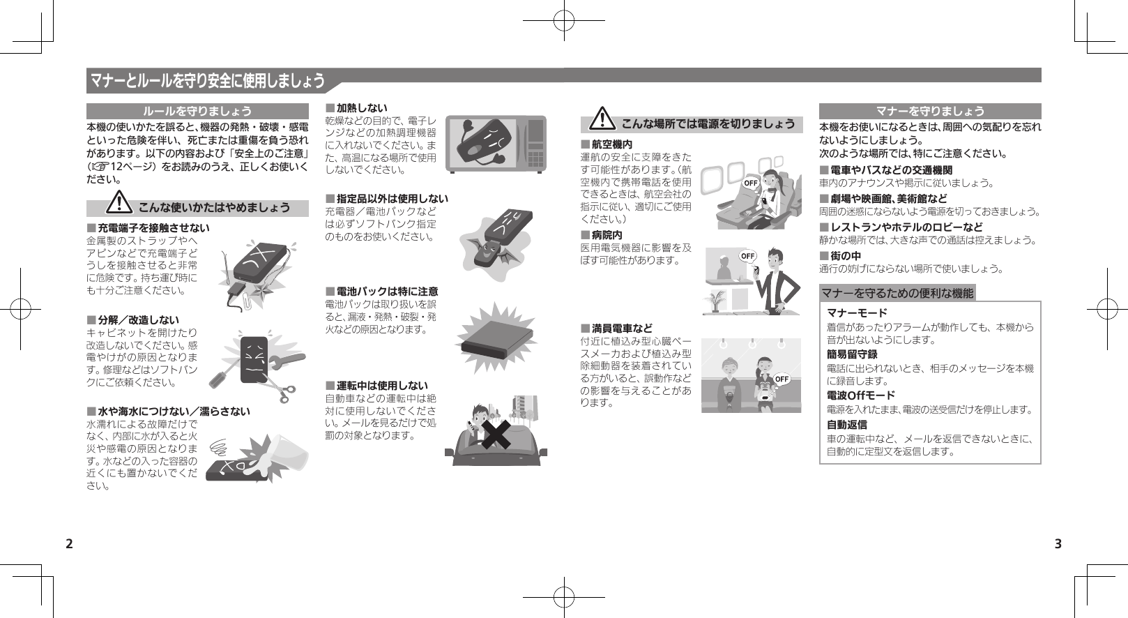 2 3マナーとルールを守り安全に使用しましょうルールを守りましょう本機の使いかたを誤ると、機器の発熱・破壊・感電といった危険を伴い、死亡または重傷を負う恐れがあります。以下の内容および「安全上のご注意」（A12ページ）をお読みのうえ、正しくお使いください。 こんな使いかたはやめましょう充電端子を接触させない ■金属製のストラップやヘアピンなどで充電端子どうしを接触させると非常に危険です。持ち運び時にも十分ご注意ください。分解／改造しない ■キャビネットを開けたり改造しないでください。感電やけがの原因となります。修理などはソフトバンクにご依頼ください。水や海水につけない／濡らさない ■水濡れによる故障だけでなく、内部に水が入ると火災や感電の原因となります。水などの入った容器の近くにも置かないでください。加熱しない ■乾燥などの目的で、電子レンジなどの加熱調理機器に入れないでください。また、高温になる場所で使用しないでください。指定品以外は使用しない ■充電器／電池パックなどは必ずソフトバンク指定のものをお使いください。電池パックは特に注意 ■電池パックは取り扱いを誤ると、漏液・発熱・破裂・発火などの原因となります。運転中は使用しない ■自動車などの運転中は絶対に使用しないでください。メールを見るだけで処罰の対象となります。 こんな場所では電源を切りましょう航空機内 ■運航の安全に支障をきたす可能性があります。（航空機内で携帯電話を使用できるときは、航空会社の指示に従い、適切にご使用ください。）病院内 ■医用電気機器に影響を及ぼす可能性があります。満員電車など ■付近に植込み型心臓ペースメーカおよび植込み型除細動器を装着されている方がいると、誤動作などの影響を与えることがあります。マナーを守りましょう本機をお使いになるときは、周囲への気配りを忘れないようにしましょう。次のような場所では、特にご注意ください。電車やバスなどの交通機関 ■車内のアナウンスや掲示に従いましょう。劇場や映画館、美術館など ■周囲の迷惑にならないよう電源を切っておきましょう。レストランやホテルのロビーなど ■静かな場所では、大きな声での通話は控えましょう。街の中 ■通行の妨げにならない場所で使いましょう。マナーを守るための便利な機能マナーモード着信があったりアラームが動作しても、本機から音が出ないようにします。簡易留守録電話に出られないとき、相手のメッセージを本機に録音します。電波Offモード電源を入れたまま、電波の送受信だけを停止します。自動返信車の運転中など、メールを返信できないときに、自動的に定型文を返信します。