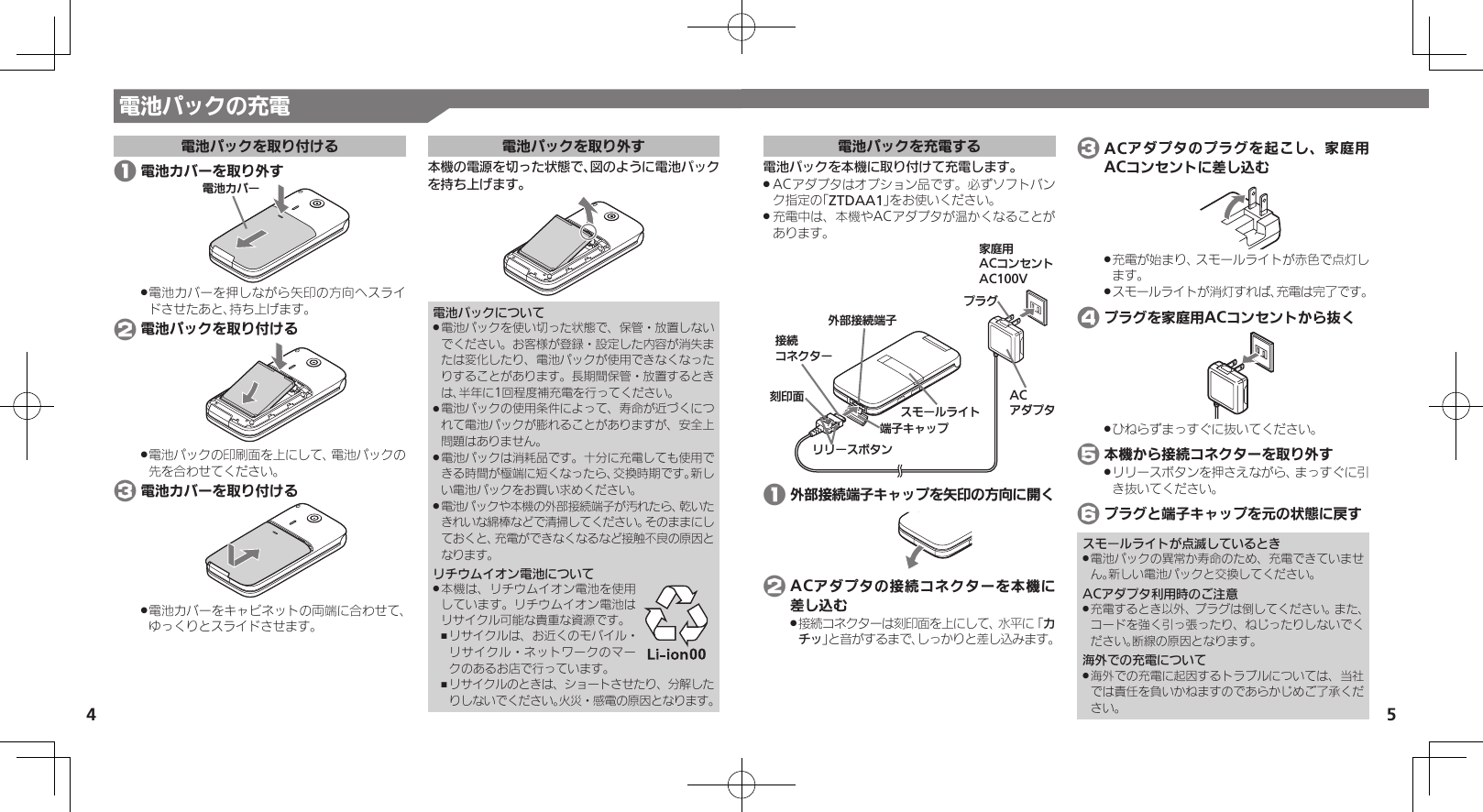 4 5電池パックの充電電池パックを取り付ける 1 電池カバーを取り外す⯍ᖆȳɘʀ電池カバーを押しながら矢印の方向へスライ .ドさせたあと、持ち上げます。 2 電池パックを取り付ける電池パックの印刷面を上にして、電池パックの .先を合わせてください。 3 電池カバーを取り付ける電池カバーをキャビネットの両端に合わせて、 .ゆっくりとスライドさせます。電池パックを取り外す本機の電源を切った状態で、図のように電池パックを持ち上げます。電池パックについて電池パックを使い切った状態で、保管・放置しない .でください。お客様が登録・設定した内容が消失または変化したり、電池パックが使用できなくなったりすることがあります。長期間保管・放置するときは、半年に1回程度補充電を行ってください。電池パックの使用条件によって、寿命が近づくにつ .れて電池パックが膨れることがありますが、安全上問題はありません。電池パックは消耗品です。十分に充電しても使用で .きる時間が極端に短くなったら、交換時期です。新しい電池パックをお買い求めください。電池パックや本機の外部接続端子が汚れたら、乾いた .きれいな綿棒などで清掃してください。そのままにしておくと、充電ができなくなるなど接触不良の原因となります。リチウムイオン電池について本機は、リチウムイオン電池を使用 .しています。リチウムイオン電池はリサイクル可能な貴重な資源です。リサイクルは、お近くのモバイル・ ,リサイクル・ネットワークのマークのあるお店で行っています。リサイクルのときは、ショートさせたり、分解した ,りしないでください。火災・感電の原因となります。電池パックを充電する電池パックを本機に取り付けて充電します。ACアダプタはオプション品です。必ずソフトバン .ク指定の「ZTDAA1」をお使いください。充電中は、本機やACアダプタが温かくなることが .あります。ૐಖ᧸ACȻɻɃɻɐAC100Vঋ⤴ယỮᴻ੿ᴻ੿ȵɫɋɟACȪɈɟɇɁɪʀɳɱȬɐယỮȻɕȷɇʀ֢ڇⰢɲɲʀɁɤɇɻɟɱȸ 1 外部接続端子キャップを矢印の方向に開く 2 ACアダプタの接続コネクターを本機に差し込む接続コネクターは刻印面を上にして、水平に「 .カチッ」と音がするまで、しっかりと差し込みます。 3 ACアダプタのプラグを起こし、家庭用ACコンセントに差し込む充電が始まり、スモールライトが赤色で点灯し .ます。スモールライトが消灯すれば、充電は完了です。 . 4 プラグを家庭用ACコンセントから抜くひねらずまっすぐに抜いてください。 . 5 本機から接続コネクターを取り外すリリースボタンを押さえながら、まっすぐに引 .き抜いてください。 6 プラグと端子キャップを元の状態に戻すスモールライトが点滅しているとき電池パックの異常か寿命のため、充電できていませ .ん。新しい電池パックと交換してください。ACアダプタ利用時のご注意充電するとき以外、プラグは倒してください。また、 .コードを強く引っ張ったり、ねじったりしないでください。断線の原因となります。海外での充電について海外での充電に起因するトラブルについては、当社 .では責任を負いかねますのであらかじめご了承ください。