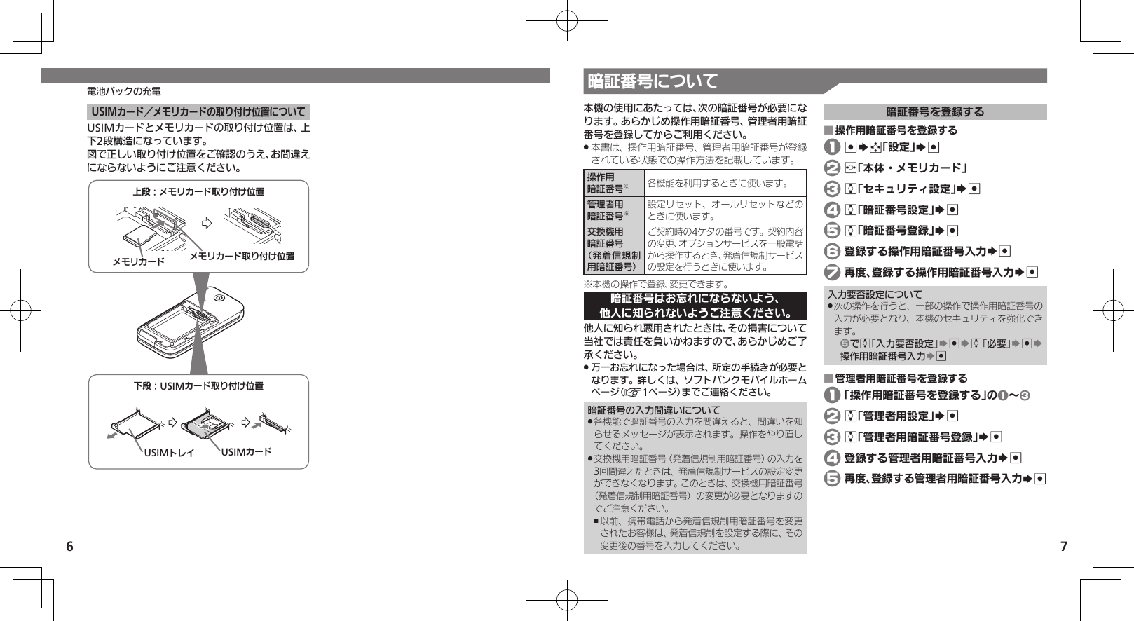 6 7電池パックの充電 暗証番号についてUSIMカード／メモリカードの取り付け位置についてUSIMカードとメモリカードの取り付け位置は、上下2段構造になっています。図で正しい取り付け位置をご確認のうえ、お間違えにならないようにご注意ください。ˁᔲ⿉USIMȳʀɑۄș͛ǠΡΈUSIMȳʀɑUSIMɐɴȬˀᔲ⿉ɩɪɲȳʀɑۄș͛ǠΡΈɩɪɲȳʀɑ ɩɪɲȳʀɑۄș͛ǠΡΈ本機の使用にあたっては、次の暗証番号が必要になります。あらかじめ操作用暗証番号、管理者用暗証番号を登録してからご利用ください。本書は、操作用暗証番号、管理者用暗証番号が登録 .されている状態での操作方法を記載しています。操作用暗証番号※各機能を利用するときに使います。管理者用暗証番号※設定リセット、オールリセットなどのときに使います。交換機用暗証番号（発着信規制用暗証番号）ご契約時の4ケタの番号です。契約内容の変更、オプションサービスを一般電話から操作するとき、発着信規制サービスの設定を行うときに使います。※本機の操作で登録、変更できます。暗証番号はお忘れにならないよう、他人に知られないようご注意ください。他人に知られ悪用されたときは、その損害について当社では責任を負いかねますので、あらかじめご了承ください。万一お忘れになった場合は、所定の手続きが必要と .なります。詳しくは、ソフトバンクモバイルホームページ（A1ページ）までご連絡ください。暗証番号の入力間違いについて各機能で暗証番号の入力を間違えると、間違いを知 .らせるメッセージが表示されます。操作をやり直してください。交換機用暗証番号（発着信規制用暗証番号）の入力を .3回間違えたときは、発着信規制サービスの設定変更ができなくなります。このときは、交換機用暗証番号（発着信規制用暗証番号）の変更が必要となりますのでご注意ください。以前、携帯電話から発着信規制用暗証番号を変更 ,されたお客様は、発着信規制を設定する際に、その変更後の番号を入力してください。暗証番号を登録する操作用暗証番号を登録する ■ 1 %Sg「設定」S% 2 f「本体・メモリカード」 3 e「セキュリティ設定」S% 4 e「暗証番号設定」S% 5 e「暗証番号登録」S% 6 登録する操作用暗証番号入力S% 7 再度、登録する操作用暗証番号入力S%入力要否設定について次の操作を行うと、一部の操作で操作用暗証番号の .入力が必要となり、本機のセキュリティを強化できます。5でe「入力要否設定」S%Se「必要」S%S操作用暗証番号入力S%管理者用暗証番号を登録する ■ 1 「操作用暗証番号を登録する」の1～3 2 e「管理者用設定」S% 3 e「管理者用暗証番号登録」S% 4 登録する管理者用暗証番号入力S% 5 再度、登録する管理者用暗証番号入力S%